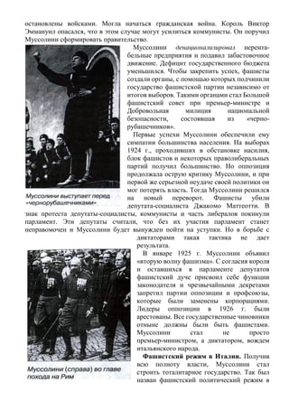 остановлены войсками. Могла начаться гражданская война. Король Виктор
Эммануил опасался, что в этом случае могут усилиться коммунисты. Он поручил
Муссолини сформировать правительство.
Муссолини денационализировал нерента-
бельные предприятия и подавил забастовочное
движение. Дефицит государственного бюджета
уменьшился. Чтобы закрепить успех, фашисты
создали органы, с помощью которых подчинили
государство фашистской партии независимо от
итогов выборов. Такими органами стал Большой
фашистский совет при премьер-министре и
Добровольная милиция национальной
безопасности, состоявшая из «черно-
рубашечников».
Первые успехи Муссолини обеспечили ему
симпатии большинства населения. На выборах
1924 г., проходивших в обстановке насилия,
блок фашистов и некоторых праволиберальных
партий получил большинство. Но оппозиция
продолжала острую критику Муссолини, и при
первой же серьезной неудаче своей политики он
мог потерять власть. Тогда Муссолини решился
на новый переворот. Фашисты убили
депутата-социалиста Джакомо Маттеотти. В
знак протеста депутаты-социалисты, коммунисты и часть либералов покинули
парламент. Эти депутаты считали, что без их участия парламент станет
неправомочен и Муссолини будет вынужден пойти на уступки. Но в борьбе с
диктаторами такая тактика не дает
результата.
В январе 1925 г. Муссолини объявил
«вторую волну фашизма». С согласия короля
и оставшихся в парламенте депутатов
фашистский дуче присвоил себе функции
законодателя и чрезвычайными декретами
запретил партии оппозиции и профсоюзы,
которые были заменены корпорациями.
Лидеры оппозиции в 1926 г. были
арестованы. Все государственные чиновники
отныне должны были быть фашистами.
Муссолини стал не просто
премьер-министром, а диктатором, вождем
итальянского народа.
Фашистский режим в Италии. Получив
всю полноту власти, Муссолини стал
строить тоталитарное государство. Так был
назван фашистский политический режим в
 