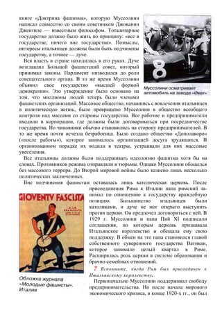 книге «Доктрина фашизма», которую Муссолини
написал совместно со своим советником Джованни
Джентиле — известным философом. Тоталитарное
государство должно было жить по принципу: «все в
государстве, ничего вне государства». Помыслы,
интересы итальянцев должны были быть подчинены
государству, а точнее — дуче.
Вся власть в стране находилась в его руках. Дуче
возглавлял Большой фашистский совет, который
принимал законы. Парламент низводился до роли
совещательного органа. В то же время Муссолини
объявил свое государство «высшей формой
демократии». Это утверждение было основано на
том, что миллионы людей теперь были членами
фашистских организаций. Массовое общество, начавшись с вовлечения итальянцев
в политическую жизнь, было превращено Муссолини в общество всеобщего
контроля над массами со стороны государства. Все рабочие и предприниматели
входили в корпорации, где должны были договариваться при посредничестве
государства. Но чиновники обычно становились на сторону предпринимателей. В
то же время почти исчезла безработица. Было создано общество «Дополаворо»
(«после работы»), которое занималось организацией досуга трудящихся. В
организованном порядке их водили в театры, устраивали для них массовые
увеселения.
Все итальянцы должны были поддерживать идеологию фашизма хотя бы на
словах. Противников режима отправляли в тюрьмы. Однако Муссолини обошелся
без массового террора. До Второй мировой войны было казнено лишь несколько
политических заключенных.
Вне подчинения фашистам оставалась лишь католическая церковь. После
присоединения Рима к Италии папа римский за-
нимал по отношению к государству враждебную
позицию. Большинство итальянцев были
католиками, и дуче не мог открыто выступить
против церкви. Он предпочел договориться с ней. В
1929 г. Муссолини и папа Пий XI подписали
соглашения, по которым церковь признавала
Итальянское королевство и обещала ему свою
поддержку. В обмен на это папа становился главой
собственного суверенного государства Ватикан,
которое занимало целый квартал в Риме.
Расширялась роль церкви в системе образования и
брачно-семейных отношений.
? Вспомните, когда Рим был присоединен к
Итальянскому королевству.
Первоначально Муссолини поддерживал свободу
предпринимательства. Но после начала мирового
экономического кризиса, в конце 1920-х гг., он был
 