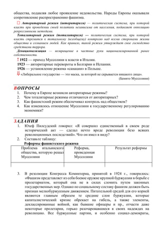 общества, подавляя любое проявление недовольства. Народы Европы оказывали
сопротивление распространению фашизма.
 Авторитарный режим (авторитаризм) — политическая система, при которой
власть при проведении своей политики независима от населения, подавляет оппозицию
репрессивными методами.
Тоталитарный режим (тоталитаризм) — политическая система, при которой
власть стремится к тотальному (всеобщему) контролю над всеми сторонами жизни
общества и сознанием людей. Как правило, такой режим утверждает свое господство
средствами террора.
Денационализация — возвращение в частные руки национализированной ранее
собственности.
! 1922 — приход Муссолини к власти в Италии.
1923 — авторитарные перевороты в Болгарии и Испании.
1926 — установление режима «санации» в Польше.
 «Либеральное государство — это маска, за которой не скрывается никакого лица».
(Бенито Муссолини)
ВОПРОСЫ
1. Почему в Европе возникли авторитарные режимы?
2. Чем тоталитарные режимы отличаются от авторитарных?
3. Как фашистский режим обеспечивал контроль над обществом?
4. Как изменялось отношение Муссолини к государственному регулированию
экономики?
ЗАДАНИЯ
1. Юзеф Пилсудский говорил: «Я совершил единственный в своем роде
исторический акт — сделал нечто вроде революции безо всяких
революционных последствий». Что он имел в виду?
2. Составьте таблицу:
Реформы фашистского режима
Проблема итальянского
общества, которую решал
Муссолини
Реформа,
проведенная
Муссолини
Результат реформы
3. В резолюции Конгресса Коминтерна, принятой в 1924 г., говорилось:
«Фашизм представляет из себя боевое оружие крупной буржуазии в борьбе с
пролетариатом, который она не в силах сломить путем законных
государственных мер. Однако по социальному составу фашизм должен быть
признан мелкобуржуазным движением. Питательной средой для его корней
являются главным образом те средние слои буржуазии, которые
капиталистический кризис обрекает на гибель, а также элементы,
деклассированные войной, как бывшие офицеры и пр., отчасти даже
некоторые пролетарии, горько разочаровавшиеся в своих надеждах на
революцию. Все буржуазные партии, и особенно социал-демократы,
 
