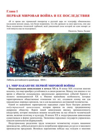 Глава 1
ПЕРВАЯ МИРОВАЯ ВОЙНА И ЕЕ ПОСЛЕДСТВИЯ
«В то время как германский император и русский царь по телеграфу обменивались
последним воплем ужаса, тем более искренним, что оба дрожали за свои престолы, они уже
были подхвачены гигантской турбиной, всей ужасающей силы которой ни один монарх до
этой минуты еще не подозревал».
Писатель Эмиль Людвиг
§ 1. МИР НАКАНУНЕ ПЕРВОЙ МИРОВОЙ ВОЙНЫ
Индустриальная цивилизация в начале XX в. В конце XIX столетия многим
казалось, что мир приобрел устойчивость в своем развитии. Между тем именно в это
время в обществе складывались предпосылки драматичных событий бурного и
полного неожиданностей XX в. Именно важнейшие особенности, которые
характеризовали общественные отношения тех лет, создавали основу как для
грандиозных мировых кризисов, так и для выдающихся достижений человечества.
Одной из важнейших характеристик передовых стран было быстрое развитие
индустриальной цивилизации, которая пришла на смену традиционному
аграрному обществу. Ядром новой цивилизации явилась промышленность
(индустрия), которая оказывала мощное воздействие на все области человеческой
жизни, включая политику и культуру. В начале XX в. индустриальная цивилизация
существовала в форме капитализма. Экономика передовых государств управлялась
классом капиталистов (буржуазией).
Индустриальное разделение труда позволило человечеству создать машинное
производство, добиться резкого роста потребления природных ресурсов и массового
производства продукции. Возникла перспектива победы над голодом и многими
 