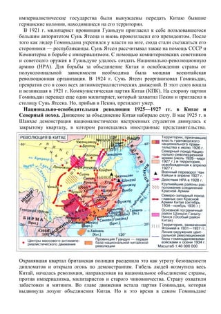 империалистические государства были вынуждены передать Китаю бывшие
германские колонии, находившиеся на его территории.
В 1921 г. милитарист провинции Гуаньдун пригласил к себе пользовавшегося
большим авторитетом Сунь Ятсена и вновь провозгласил его президентом. После
того как лидер Гоминьдана укрепился у власти на юге, сюда стали съезжаться его
сторонники — республиканцы. Сунь Ятсен рассчитывал также на помощь СССР и
Коминтерна в борьбе с империализмом. С помощью коминтерновских советников
и советского оружия в Гуаньдуне удалось создать Национально-революционную
армию (HPА). Для борьбы за объединение Китая и освобождения страны от
полуколониальной зависимости необходима была мощная всекитайская
революционная организация. В 1924 г. Сунь Ятсен реорганизовал Гоминьдан,
превратив его в союз всех антиимпериалистических движений. В этот союз вошла
и возникшая в 1921 г. Коммунистическая партия Китая (КПК). На сторону партии
Гоминьдан перешел еще один милитарист, который захватил Пекин и пригласил в
столицу Сунь Ятсена. Но, прибыв в Пекин, президент умер.
Национально-освободительная революция 1925—1927 гг. в Китае и
Северный поход. Движение за объединение Китая набирало силу. В мае 1925 г. в
Шанхае демонстрация националистически настроенных студентов двинулась к
закрытому кварталу, в котором размещались иностранные представительства.
Охранявшая квартал британская полиция расценила это как угрозу безопасности
дипломатов и открыла огонь по демонстрантам. Гибель людей возмутила весь
Китай, началась революция, направленная на национальное объединение страны,
против империализма, милитаристов и старого чиновничества. Страну охватили
забастовки и митинги. Во главе движения встала партия Гоминьдан, которая
выдвинула лозунг объединения Китая. Но в это время в самом Гоминьдане
 