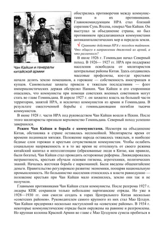 обострились противоречия между коммунис-
тами и их противниками.
Главнокомандующим НРА стал близкий
соратник Сунь Ятсена, генерал Чан Кайши. Он
выступал за объединение страны, но был
противником предлагавшихся коммунистами
антикапиталистических мер и передела земли.
 Сравните действия НРА с походом тайпинов.
Что общего в направлении движений их армий, а
что различного?
В июле 1926 г. Гоминьдан начал Северный
поход. В 1926— 1927 гг. НРА при поддержке
населения освободила от милитаристов
центральные районы Китая. Здесь создавались
массовые профсоюзы, кое-где крестьяне
начали делить землю помещиков, а горожане — собственность иностранцев и
купцов. Самовольные захваты привели к тяжелым последствиям — флот
империалистических держав обстрелял Нанкин. Чан Кайши и его сторонники
опасались, что коммунисты при помощи советских военных советников могут
стать во главе Гоминьдана. В апреле 1927 г. он захватил власть на большей части
территории, занятой НРА, и исключил коммунистов из армии и Гоминьдана. В
результате ожесточенной борьбы с гоминьдановцами погибли тысячи
коммунистов.
В июне 1928 г. части НРА под руководством Чан Кайши вошли в Пекин. После
этого милитаристы признали верховенство Гоминьдана. Северный поход успешно
завершился.
Режим Чан Кайши и борьба с коммунистами. Несмотря на объединение
Китая, обстановка в стране оставалась неспокойной. Милитаристы время от
времени поднимали мятежи. Положение народа оставалось тяжелым, и наиболее
бедные слои горожан и крестьян сочувствовали коммунистам. Чтобы ослабить
социальную напряженность и в то же время не оттолкнуть от своего режима
китайский капитал и интеллигенцию (образованные люди в Китае, как правило,
были богаты), Чан Кайши стал проводить осторожные реформы. Ликвидировалась
неграмотность, крестьян обучали основам гигиены, агротехники, политических
знаний. Началась жестокая борьба с наркоманией. Были введены общекитайские
деньги. Правительство регулировало развитие экономики, поощряя национальную
промышленность. Но большинство населения относилось к власти равнодушно —
положение крестьян при Чан Кайши мало изменилось, землю они так и не
получили.
Главными противниками Чан Кайши стали коммунисты. После разгрома 1927 г.
лидеры КПК сохранили только небольшие партизанские отряды. Но уже в
1928—1930 гг. они смогли создать в горах Центрального Китая несколько
«советских районов». Руководителем самого крупного из них стал Мао Цзэдун.
Чан Кайши предпринял несколько наступлений на «советские районы». В 1934 г.
некоторые коммунистические отряды были окружены на равнине и разгромлены.
Но крупная колонна Красной Армии во главе с Мао Цзэдуном сумела пробиться в
 