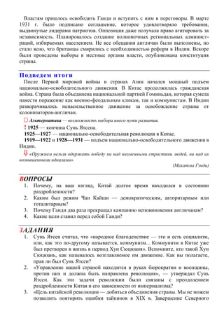 Властям пришлось освободить Ганди и вступить с ним в переговоры. В марте
1931 г. было подписано соглашение, которое удовлетворяло требования,
выдвинутые лидерами патриотов. Оппозиция даже получала право агитировать за
независимость. Планировалось создание полномочных региональных админист-
раций, избираемых населением. Не все обещания англичан были выполнены, но
стало ясно, что британцы смирились с необходимостью реформ в Индии. Вскоре
были проведены выборы в местные органы власти, опубликована конституция
страны.
Подведем итоги
После Первой мировой войны в странах Азии начался мощный подъем
национально-освободительного движения. В Китае продолжилась гражданская
война. Страна была объединена национальной партией Гоминьдан, которая сумела
нанести поражение как военно-феодальным кликам, так и коммунистам. В Индии
разворачивалось ненасильственное движение за освобождение страны от
колонизаторов-англичан.
 Альтернатива — возможность выбора иного пути развития.
! 1925 — кончина Сунь Ятсена.
1925—1927 — национально-освободительная революция в Китае.
1919—1922 и 1928—1931 — подъем национально-освободительного движения в
Индии.
 «Оружием нельзя одержать победу ни над низменными страстями людей, ни над их
возвышенными идеалами».
(Махатма Гзнди)
ВОПРОСЫ
1. Почему, на ваш взгляд, Китай долгое время находился в состоянии
раздробленности?
2. Каким был режим Чан Кайши — демократическим, авторитарным или
тоталитарным?
3. Почему Ганди два раза прекращал кампанию неповиновения англичанам?
4. Какие цели ставил перед собой Ганди?
ЗАДАНИЯ
1. Сунь Ятсен считал, что «народное благоденствие — это и есть социализм,
или, как это по-другому называется, коммунизм... Коммунизм в Китае уже
был претворен в жизнь в период Хун Сюцюаня». Вспомните, кто такой Хун
Сюцюань, как называлось возглавляемое им движение. Как вы полагаете,
прав ли был Сунь Ятсен?
2. «Управление нашей страной находится в руках бюрократии и военщины,
против них и должна быть направлена революция», — утверждал Сунь
Ятсен. Как эти задачи революции были связаны с преодолением
раздробленности Китая и его зависимости от империализма?
3. «Цель китайской революции — добиться объединения страны. Мы не можем
позволить повторить ошибки тайпинов в XIX в. Завершение Северного
 