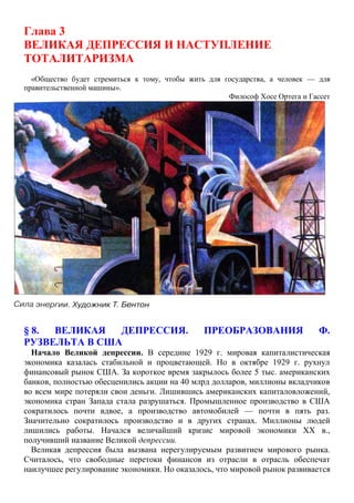 Глава 3
ВЕЛИКАЯ ДЕПРЕССИЯ И НАСТУПЛЕНИЕ
ТОТАЛИТАРИЗМА
«Общество будет стремиться к тому, чтобы жить для государства, а человек — для
правительственной машины».
Философ Хосе Ортега и Гассет
§ 8. ВЕЛИКАЯ ДЕПРЕССИЯ. ПРЕОБРАЗОВАНИЯ Ф.
РУЗВЕЛЬТА В США
Начало Великой депрессии. В середине 1929 г. мировая капиталистическая
экономика казалась стабильной и процветающей. Но в октябре 1929 г. рухнул
финансовый рынок США. За короткое время закрылось более 5 тыс. американских
банков, полностью обесценились акции на 40 млрд долларов, миллионы вкладчиков
во всем мире потеряли свои деньги. Лишившись американских капиталовложений,
экономика стран Запада стала разрушаться. Промышленное производство в США
сократилось почти вдвое, а производство автомобилей — почти в пять раз.
Значительно сократилось производство и в других странах. Миллионы людей
лишились работы. Начался величайший кризис мировой экономики XX в.,
получивший название Великой депрессии.
Великая депрессия была вызвана нерегулируемым развитием мирового рынка.
Считалось, что свободные перетоки финансов из отрасли в отрасль обеспечат
наилучшее регулирование экономики. Но оказалось, что мировой рынок развивается
 