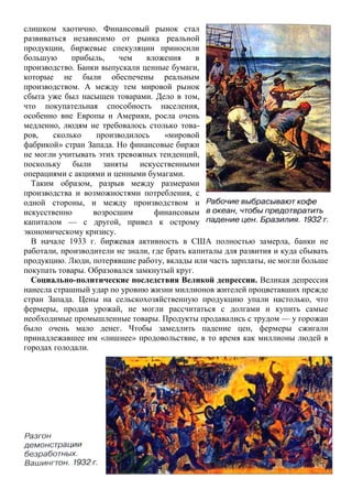 слишком хаотично. Финансовый рынок стал
развиваться независимо от рынка реальной
продукции, биржевые спекуляции приносили
большую прибыль, чем вложения в
производство. Банки выпускали ценные бумаги,
которые не были обеспечены реальным
производством. А между тем мировой рынок
сбыта уже был насыщен товарами. Дело в том,
что покупательная способность населения,
особенно вне Европы и Америки, росла очень
медленно, людям не требовалось столько това-
ров, сколько производилось «мировой
фабрикой» стран Запада. Но финансовые биржи
не могли учитывать этих тревожных тенденций,
поскольку были заняты искусственными
операциями с акциями и ценными бумагами.
Таким образом, разрыв между размерами
производства и возможностями потребления, с
одной стороны, и между производством и
искусственно возросшим финансовым
капиталом — с другой, привел к острому
экономическому кризису.
В начале 1933 г. биржевая активность в США полностью замерла, банки не
работали, производители не знали, где брать капиталы для развития и куда сбывать
продукцию. Люди, потерявшие работу, вклады или часть зарплаты, не могли больше
покупать товары. Образовался замкнутый круг.
Социально-политические последствия Великой депрессии. Великая депрессия
нанесла страшный удар по уровню жизни миллионов жителей процветавших прежде
стран Запада. Цены на сельскохозяйственную продукцию упали настолько, что
фермеры, продав урожай, не могли рассчитаться с долгами и купить самые
необходимые промышленные товары. Продукты продавались с трудом — у горожан
было очень мало денег. Чтобы замедлить падение цен, фермеры сжигали
принадлежавшее им «лишнее» продовольствие, в то время как миллионы людей в
городах голодали.
 