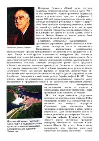 Программа Рузвельта «Новый курс» получила
поддержку большинства избирателей, и в марте 1933 г.
он стал президентом. Рузвельт располагал поддержкой
конгресса и немедленно приступил к реформам. В
первые 100 дней своего правления он поставил задачу
добиться конкретных результатов в борьбе с депрес-
сией. Была проведена проверка (аудит) банков, и право
на дальнейшую работу получили те из них, которые
смогли доказать государству свою кредитоспособность.
Большинство же банков не смогли сделать этого и
исчезли. Отныне банковские вклады должны были
страховаться на случай разорения.
Создавались специальные «администрации» —
организации, управлявшие сферами экономики, в кото-
рые раньше государство почти не вмешивалось.
Национальная администрация восстановления
промышленности провела принудительное объединение всех предприятий в 17
групп. Внутри каждой группы ограничивалась конкуренция (это называлось
«честной конкуренцией»), вводились единые цены и распределялись рынки сбыта.
Был ограничен рабочий день и введены минимальные зарплаты. Администрация по
регулированию сельского хозяйства распределяла рынки сбыта продукции,
добиваясь сокращения «лишнего» производства. Доходило до принудительного
уничтожения посевов и скота, чтобы от избытка продуктов цены на них не падали.
Сохранение уровня цен спасало фермеров от разорения. Администрация об-
щественных работ организовала строительство дорог и других сооружений силами
безработных. Был отменен «сухой закон», усилена борьба с мафией. В 1935 г. были
приняты законы об обязательном заключении коллективных договоров между
профсоюзами и предпринимателями и об обязательном страховании рабочих.
Американцам гарантировалась
государственная пенсия по старости и
инвалидности, пособие по безработице. Теперь
трудящиеся были защищены от нищеты.
Все эти меры позволили упорядочить
производство и распределение товаров в США.
Финансовый капитал был сконцентрирован и
поставлен под контроль государства.
Социальные права американцев были
защищены, и напряженность в стране заметно
уменьшилась. Хотя экономический подъем не
начался, революция уже не грозила Америке.
Значение реформ Рузвельта. Политика
«Нового курса» обеспечила президенту
поддержку большинства населения Соеди-
ненных Штатов. Но у него было и много
противников, ведь реформы значительно
ограничили всевластие монополий — основу
 