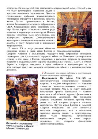 болезнями. Начался резкий рост населения (демографический взрыв). Платой за все
это было превращение миллионов людей в
придаток машинного производства. Жесткая
специализация требовала неукоснительного
соблюдения стандартов в различных областях
жизни. Деталь, произведенная в Англии,
должна была подходить к станку, собранному в
США. Специализация стала охватывать весь
мир. Целые страны становились своего рода
«цехами» в мировом разделении труда. Однако
развитие экономики было неустойчивым, она
подвергалась кризисам. Демографический
взрыв привел к появлению миллионов «лишних
людей», к росту безработицы и социальной
напряженности.
В начале XX в. индустриальное общество
сложилось только в части стран Европы и
Северной Америки. В большинстве государств мира сохранялись отношения,
характерные для традиционного аграрного общества. Некоторые среднеразвитые
страны, в том числе и Россия, находились в состоянии перехода от аграрного
общества к индустриальному (аграрно-индустриальные страны). Власть в странах
Европы и Америки находилась в руках либералов и консерваторов, но на
политическую арену уже выходили представители рабочего и социалистического
движения.
? Вспомните, кто такие либералы и консерваторы.
Чем они отличаются друг от друга?
Империализм. На рубеже XIX—XX вв.
капиталистическое индустриальное общество
вступило в стадию империализма — мирового
господства монополистического капитала. В
последней четверти XIX в. на смену свободной
конкуренции пришел монополизм — слияние
капиталов и образование крупных финансовых и
промышленных монополий. Эти монополии
(картели, синдикаты, концерны, тресты) брали
рынки под свой контроль, разоряя и поглощая
конкурентов. Внутри стран Европы и Северной
Америки монополизм не смог полностью
вытеснить конкуренцию, хотя и значительно
ограничил свободу рынка. Но международные
рынки были разделены крупнейшими
монополиями, которые, в свою очередь,
находились под контролем финансового
(банковского) капитала.
 