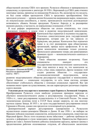 общественной системы США того времени. Рузвельта обвиняли в приверженности
социализму, в стремлении к диктатуре. В 1936 г. Верховный суд США даже отменил
некоторые законы, принятые по инициативе Рузвельта. Но, несмотря на эту неудачу,
он был снова избран президентом США и продолжил преобразования. Они
проходили успешно — уровень жизни большинства американцев вырос, повысилась
их покупательная способность, а значит, производители получили долгожданную
возможность сбывать больше продукции. Рузвельт боролся и за расширение
внешних рынков, в частности, он нормализовал отношения с СССР.
В ходе реформ американское общество так сильно изменилось, что стало
возможным говорить о новом этапе в развитии индустриальной цивилизации.
Капитализм был ограничен и подчинен государству.
Усилилась самостоятельная роль государственной
бюрократии, которая уже не так зависела от
буржуазии, как раньше. Капитализм был ограничен
также и за счет расширения прав общественных
организаций, прежде всего профсоюзов. В то же
время монополизм экономики только усилился.
Происходило сращивание теперь уже равноправных
правящих групп — монополистического капитала и
бюрократии.
Такое общество называют по-разному. Одни
специалисты именуют его
государственно-монополистическим капитализмом.
При этом имеется в виду то, что капитализм не
исчез, а был лишь ограничен. Друroe название этой
стадии развития общества — государствен-
но-монополистический индустриализм, когда
развитие индустриального общества регулируется государством и монополиями.
Третье название — социальное государство, то есть такая система, которая
обеспечивает стабильность общества с помощью социальных гарантий. Все три
названия имеют право на существование, так как характеризуют различные стороны
одного явления.
Усиление роли государства в экономике стран Европы и Латинской Америки.
Преобразования Рузвельта стали наиболее успешным примером перехода от
обычного монополистического рынка к регулируемому государством. Ранее, в
1920-х гг., такое регулирование осуществлялось и в Советской России. Эта новая
экономическая политика (нэп) в СССР была вскоре свернута, но она многому
научила страны Запада. В 1933 г. по пути государственного регулирования пошли
Германия и Италия, однако они предпочли тоталитарный путь развития.
Демократический вариант регулирования одновременно с Рузвельтом
осуществляли социал-демократы Швеции и Дании. В мае 1936 г. на выборах во
Франции победила коалиция социалистов, коммунистов и радикалов, известная как
Народный фронт. После этого поднялась волна забастовок — рабочие требовали не
медлить с реформами и стали захватывать предприятия. Правительство Народного
фронта во главе с Леоном Блюмом добилось повышения зарплаты, провело законы о
предоставлении рабочим оплачиваемых отпусков, об обязательном заключении
 