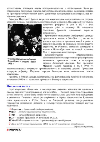 коллективных договоров между предпринимателями и профсоюзами. Была ре-
организована банковская система, регулировались цены на зерно, выделены средства
на проведение общественных работ, установлен государственный контроль над же-
лезными дорогами.
Реформы Народного фронта встретили ожесточенное сопротивление со стороны
крупного бизнеса. Капиталы стали переводиться за границу. Под угрозой этого Блюм
остановил реформы и уже в 1937 г. был
вынужден уйти в отставку. Но введенные
Народным фронтом социальные гарантии
сохранились.
Британские социалисты (лейбористы) дважды
приходили к власти в 20—30-е гг., но им не
удалось преодолеть традиции своей страны и
серьезно изменить ее социально-экономическую
структуру. В условиях затяжной депрессии к
власти в Великобритании во второй половине
30-х гг. вернулись консерваторы.
Демократические преобразования,
обеспечивавшие государственное регулирование
экономики, проходили также в некоторых
странах Латинской Америки. Так, президент
Мексики Ласаро Карденас в 1934—1940 гг.
национализировал нефтяную промышленность и железные дороги. Продолжая
аграрную реформу, Карденас передал большую часть помещичьих земель
крестьянам.
Реформы в странах Запада, направленные на регулирование рыночной экономики,
в середине 1930-х гг. позволили преодолеть Великую депрессию.
Подведем итоги
Нерегулируемое обществом и государством развитие капитализма привело к
самому тяжелому экономическому кризису XX в. — Великой депрессии. Справиться
с этим кризисом можно было только путем значительного усиления роли государства
в экономике. Политика такого регулирования в период президентства Рузвельта
стала проводиться в США. Вслед за Америкой развитые индустриальные
государства постепенно перешли к государственно-монополистической системе
экономики.
 Депрессия — длительный спад производства.
Мафия — система организованной преступности.
! 1929 — начало Великой депрессии.
1933 — начало правления Ф. Рузвельта в США.
1936—1937 — правительство Народного фронта во Франции.
 «Если я буду плохим президентом США, то я буду последним их президентом».
(Франклин Рузвельт)
ВОПРОСЫ
 