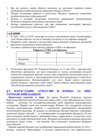 1. Как вы думаете, каким образом сказались на состоянии мирового рынка
национально-освободительные движения в Индии и Китае?
2. Почему увольнение рабочих в результате Великой депрессии затрудняло
возобновление роста производства?
3. Почему в условиях недоедания миллионов американцев администрация
Рузвельта поощряла уничтожение продовольствия?
4. Почему ограничение рабочего дня при сохранении постоянной зарплаты
способствовало росту производства в США?
ЗАДАНИЯ
1. В 1929—1933 гг. СССР, несмотря на голод в собственной стране, экспортировал
хлеб. Каким образом это могло повлиять на начало и ход мирового кризиса?
2. Начертите схему причин и последствий начала Великой депрессии, обозначив
причинно-следственные связи стрелками.
3. Составьте сравнительную таблицу реформ в США и во Франции.
Реформы в США и во Франции
4. В послании президента Ф. Рузвельта Конгрессу от 17 мая 1933 г. предлагалось
обеспечить проведение «во всей индустрии (с целью достижения большей
занятости) сокращения рабочей недели, при сохранении достаточной платы за
сокращенную неделю, и предотвращения нечестной конкуренции и гибельного
перепроизводства». Проанализируйте этот текст. Какие задачи стремился
решить Рузвельт, предлагая такие меры? Каким образом предложенные меры
способствуют решению указанных задач?
§ 9. НАРАСТАНИЕ АГРЕССИИ И БОРЬБА ЗА МИР.
ГЕРМАНСКИЙ НАЦИЗМ
Нарастание агрессии в мире. Во время Великой депрессии хрупкая
Версальско-Вашингтонская система стала давать сбои. Стали образовываться «очаги
войны» — регионы, где государства-агрессоры грубо нарушали международные
соглашения. Первый такой очаг возник вокруг Японии. Это государство сочетало
быстрое индустриальное развитие с сохранением традиционной авторитарной
политической структуры. За влияние на императора Японии боролись сторонники
различных правых течений — от консерваторов до откровенных фашистов. Но все
они отстаивали необходимость завоеваний новых территорий и в конечном итоге
выступали за захват Японией всей Азии. Японские милитаристы (военная верхушка)
выдвинули лозунг «Азия — для азиатов». Под «азиатами» понимались правящие
круги Японии.
Первой жертвой Японии стал ослабленный гражданской войной Китай. В 1931 г.
японцы захватили Маньчжурию и позднее провозгласили там марионеточное
США Франция
Различное
Общее
 