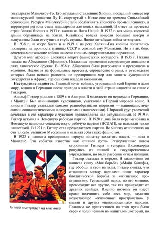 государство Маньчжоу-Го. Его возглавил ставленник Японии, последний император
маньчжурской династии Пу И, свергнутый в Китае еще во времена Синьхайской
революции. Ресурсы Маньчжурии стали обслуживать японскую промышленность, а
территория региона стала плацдармом для новых нападений. В ответ на протесты
стран Запада Япония в 1933 г. вышла из Лиги Наций. В 1937 г. вся мощь японской
армии обрушилась на Китай. Китайские войска понесли большие потери и
вынуждены были отступить в глубь страны. Японо-китайская война затянулась.
В 1938 г. на озере Хасан и в 1939 г. на реке Халхин-Гол японцы попытались
проверить на прочность границы СССР и союзной ему Монголии. Но в этих боях
советско-монгольские войска нанесли японцам сокрушительное поражение.
Другой очаг агрессии сложился вокруг фашистских государств. В 1935 г. Италия
напала на Абиссинию (Эфиопию). Итальянцы применили современную авиацию и
даже химическое оружие. В 1936 г. Абиссиния была разгромлена и превращена в
колонию. Несмотря на формальные протесты, европейские страны, в руководстве
которых было немало расистов, не предприняли мер для защиты суверенного
государства в Африке, где они сами владели колониями.
Наступление нацистов. Главный «очаг войны», угрожавший всей Европе и даже
миру, возник в Германии после прихода к власти в этой стране нацистов во главе с
Гитлером.
Адольф Гитлер родился в 1889 г. в Австрии. В молодости он переехал в Германию,
в Мюнхен. Был начинающим художником, участвовал в Первой мировой войне. В
юности Гитлер увлекался самыми разнообразными теориями — националистиче-
скими, социалистическими и оккультными (магическими). Широкий круг увлечений
сочетался в его характере с чувством превосходства над окружающими. В 1919 г.
Гитлер вступил в Немецкую рабочую партию. В 1920 г. она была переименована в
Немецкую национал-социалистскую рабочую партию (НСДАП), ее называли также
нацистской. В 1921 г. Гитлер стал председателем партии. Во многих отношениях он
считал себя учеником Муссолини и называл себя также фашистом.
В 1923 г. нацисты предприняли первую попытку захватить власть — пока в
Мюнхене. Эти события известны как «пивной путч». Разгоряченные пивом
сторонники Гитлера и генерала Людендорфа
ринулись из пивной к государственным
учреждениям, но были рассеяны огнем полиции.
Гитлер оказался в тюрьме. В заключении он
написал книгу «Моя борьба» («Майн Кампф»),
где обобщи л свои взгляды. Гитлер считал, что
отношения между народами носят характер
биологической борьбы за «жизненное про-
странство». Германский народ, по его мнению,
превосходит все другие, так как происходит от
древних арийцев. Именно поэтому он имеет
право подчинить себе весь мир, захватив
недостающее «жизненное пространство» у
славян и других «неполноценных» народов.
Главным же препятствием на этом пути были
евреи с подчиненным им капиталом, который, по
 
