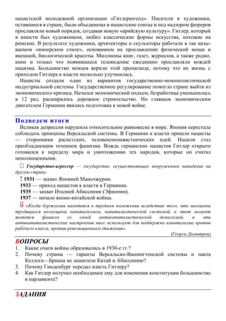 нацистской молодежной организации «Гитлерюгенд». Писатели и художники,
оставшиеся в стране, были объединены в нацистские союзы и под надзором фюреров
прославляли новый порядок, создавая новую «арийскую культуру». Гитлер, который
в юности был художником, любил классические формы искусства, похожие на
римские. В результате художники, архитекторы и скульпторы работали в так назы-
ваемом «имперском стиле», основанном на прославлении физической мощи и
внешней, биологической красоты. Миллионы книг, газет, журналов, а также радио,
кино и только что появившееся телевидение ежедневно прославляли вождей
нацизма. Большинство немцев верили этой пропаганде, потому что их жизнь с
приходом Гитлера к власти несколько улучшилась.
Нацисты создали один из вариантов государственно-монополистической
индустриальной системы. Государственное регулирование помогло стране выйти из
экономического кризиса. Начался экономический подъем, безработица уменьшилась
в 12 раз, расширилось дорожное строительство. Но главным экономическим
двигателем Германии явилась подготовка к новой войне.
Подведем итоги
Великая депрессия нарушила относительное равновесие в мире. Япония перестала
соблюдать принципы Версальской системы. В Германии к власти пришли нацисты
— сторонники расистских, человеконенавистнических идей. Нацизм стал
преобладающим течением фашизма. Вождь германских нацистов Гитлер открыто
готовился к переделу мира и уничтожению тех народов, которые он считал
неполноценными.
 Государство-агрессор — государство, осуществляющее вооруженное нападение на
другую страну.
! 1931 — захват Японией Маньчжурии.
1933 — приход нацистов к власти в Германии.
1935 — захват Италией Абиссинии (Эфиопии).
1937 — начало японо-китайской войны.
 «Когда буржуазия находится в трудном положении вследствие того, что миллионы
трудящихся возмущены капитализмом, капиталистической системой, в этот момент
является фашизм со своей антикапиталистической демагогией, и эти
антикапиталистические настроения масс использует для поддержки капитализма против
рабочего класса, против революционного движения».
(Георги Димитров)
ВОПРОСЫ
1. Какие очаги войны образовались в 1930-е гг.?
2. Почему страны — гаранты Версальско-Вашингтонской системы и пакта
Келлога—Бриана не защитили Китай и Абиссинию?
3. Почему Гинденбург передал власть Гитлеру?
4. Как Гитлер получил необходимое ему для изменения конституции большинство
в парламенте?
ЗАДАНИЯ
 