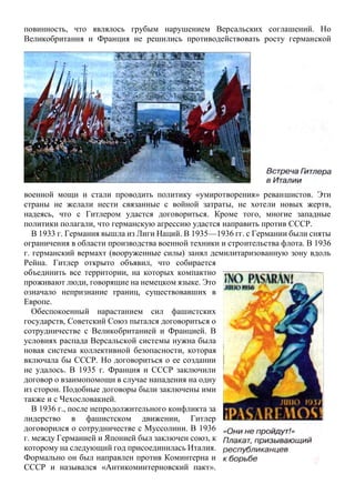 повинность, что являлось грубым нарушением Версальских соглашений. Но
Великобритания и Франция не решились противодействовать росту германской
военной мощи и стали проводить политику «умиротворения» реваншистов. Эти
страны не желали нести связанные с войной затраты, не хотели новых жертв,
надеясь, что с Гитлером удастся договориться. Кроме того, многие западные
политики полагали, что германскую агрессию удастся направить против СССР.
В 1933 г. Германия вышла из Лиги Наций. В 1935—1936 гг. с Германии были сняты
ограничения в области производства военной техники и строительства флота. В 1936
г. германский вермахт (вооруженные силы) занял демилитаризованную зону вдоль
Рейна. Гитлер открыто объявил, что собирается
объединить все территории, на которых компактно
проживают люди, говорящие на немецком языке. Это
означало непризнание границ, существовавших в
Европе.
Обеспокоенный нарастанием сил фашистских
государств, Советский Союз пытался договориться о
сотрудничестве с Великобританией и Францией. В
условиях распада Версальской системы нужна была
новая система коллективной безопасности, которая
включала бы СССР. Но договориться о ее создании
не удалось. В 1935 г. Франция и СССР заключили
договор о взаимопомощи в случае нападения на одну
из сторон. Подобные договоры были заключены ими
также и с Чехословакией.
В 1936 г., после непродолжительного конфликта за
лидерство в фашистском движении, Гитлер
договорился о сотрудничестве с Муссолини. В 1936
г. между Германией и Японией был заключен союз, к
которому на следующий год присоединилась Италия.
Формально он был направлен против Коминтерна и
СССР и назывался «Антикоминтерновский пакт».
 