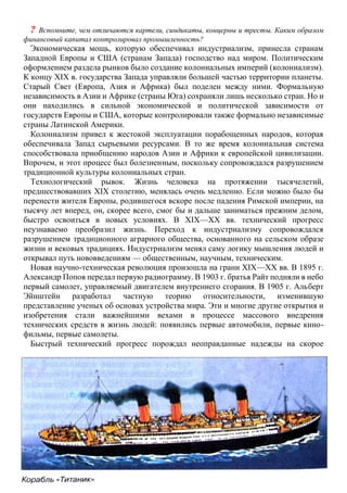 ? Вспомните, чем отличаются картели, синдикаты, концерны и тресты. Каким образом
финансовый капитал контролировал промышленность?
Экономическая мощь, которую обеспечивал индустриализм, принесла странам
Западной Европы и США (странам Запада) господство над миром. Политическим
оформлением раздела рынков было создание колониальных империй (колониализм).
К концу XIX в. государства Запада управляли большей частью территории планеты.
Старый Свет (Европа, Азия и Африка) был поделен между ними. Формальную
независимость в Азии и Африке (страны Юга) сохраняли лишь несколько стран. Но и
они находились в сильной экономической и политической зависимости от
государств Европы и США, которые контролировали также формально независимые
страны Латинской Америки.
Колониализм привел к жестокой эксплуатации порабощенных народов, которая
обеспечивала Запад сырьевыми ресурсами. В то же время колониальная система
способствовала приобщению народов Азии и Африки к европейской цивилизации.
Впрочем, и этот процесс был болезненным, поскольку сопровождался разрушением
традиционной культуры колониальных стран.
Технологический рывок. Жизнь человека на протяжении тысячелетий,
предшествовавших XIX столетию, менялась очень медленно. Если можно было бы
перенести жителя Европы, родившегося вскоре после падения Римской империи, на
тысячу лет вперед, он, скорее всего, смог бы и дальше заниматься прежним делом,
быстро освоиться в новых условиях. В XIX—XX вв. технический прогресс
неузнаваемо преобразил жизнь. Переход к индустриализму сопровождался
разрушением традиционного аграрного общества, основанного на сельском образе
жизни и вековых традициях. Индустриализм менял саму логику мышления людей и
открывал путь нововведениям — общественным, научным, техническим.
Новая научно-техническая революция произошла на грани XIX—XX вв. В 1895 г.
Александр Попов передал первую радиограмму. В 1903 г. братья Райт подняли в небо
первый самолет, управляемый двигателем внутреннего сгорания. В 1905 г. Альберт
Эйнштейн разработал частную теорию относительности, изменившую
представление ученых об основах устройства мира. Эти и многие другие открытия и
изобретения стали важнейшими вехами в процессе массового внедрения
технических средств в жизнь людей: появились первые автомобили, первые кино-
фильмы, первые самолеты.
Быстрый технический прогресс порождал неоправданные надежды на скорое
 