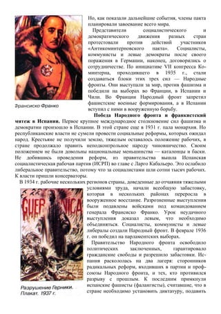 Но, как показали дальнейшие события, члены пакта
планировали завоевание всего мира.
Представители социалистического и
демократического движения разных стран
протестовали против действий участников
«Антикоминтерновского пакта». Социалисты,
коммунисты и левые демократы после своего
поражения в Германии, наконец, договорились о
сотрудничестве. По инициативе VII конгресса Ко-
минтерна, проходившего в 1935 г., стали
создаваться блоки этих трех сил — Народные
фронты. Они выступали за мир, против фашизма и
победили на выборах во Франции, в Испании и
Чили. Во Франции Народный фронт запретил
фашистские военные формирования, а в Испании
вступил с ними в вооруженную борьбу.
Победа Народного фронта и франкистский
мятеж в Испании. Первое крупное международное столкновение сил фашизма и
демократии произошло в Испании. В этой стране еще в 1931 г. пала монархия. Но
республиканские власти не сумели провести социальные реформы, которых ожидал
народ. Крестьяне не получили землю, тяжелым оставалось положение рабочих, в
стране продолжало править неподконтрольное народу чиновничество. Своим
положением не были довольны национальные меньшинства — каталонцы и баски.
Не добившись проведения реформ, из правительства вышла Испанская
социалистическая рабочая партия (ИСРП) во главе с Ларго Кабальеро. Это ослабило
либеральное правительство, потому что за социалистами шли сотни тысяч рабочих.
К власти пришли консерваторы.
В 1934 г. рабочие нескольких регионов страны, доведенные до отчаяния тяжелыми
условиями труда, начали всеобщую забастовку,
которая в нескольких районах переросла в
вооруженное восстание. Разрозненные выступления
были подавлены войсками под командованием
генерала Франсиско Франко. Урок неудачного
выступления доказал левым, что необходимо
объединяться. Социалисты, коммунисты и левые
либералы создали Народный фронт. В феврале 1936
г. он победил на парламентских выборах.
Правительство Народного фронта освободило
политических заключенных, гарантировало
гражданские свободы и разрешило забастовки. Ис-
пания раскололась на два лагеря: сторонников
радикальных реформ, входивших в партии и проф-
союзы Народного фронта, и тех, кто противился
разрыву с прошлым. К последним примкнули
испанские фашисты (фалангисты), считавшие, что в
стране необходимо установить диктатуру, подавить
 