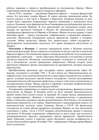 рабочее движение и провести преобразования по итальянскому образцу. Много
сторонников диктатуры было среди генералов и офицеров.
Летом 1936 г. военные — противники Народного фронта — подняли фашистский
мятеж. Его возглавил генерал Франко. В стране началась гражданская война. Во
многих городах, в том числе в Мадриде и Барселоне, мятежные военные со всех
сторон были окружены вооруженным народом (милицией) и вынуждены были
сдаться. Основные силы франкистов были блокированы республиканским флотом в
испанской колонии Марокко. В этот критический для мятежников момент руку
помощи им протянули Германия и Италия. Их транспортные самолеты стали
перебрасывать франкистов из Марокко в Испанию. Франко получил оружие, а через
некоторое время — корпус итальянских «добровольцев» и германскую авиацию с
пилотами. Фашистская интервенция помогла франкистам перейти в контрнас-
тупление. Война затянулась. Франко был провозглашен главой государства с
диктаторскими полномочиями (каудильо). Его армия развернула наступление на
Мадрид.
Революция в Испании. С началом гражданской войны в Испании началась
социальная революция. Власть перешла к созданным на местах советам и комитетам
Народного фронта. По инициативе анархо-синдикалистов рабочие стали захватывать
предприятия, а крестьяне — землю. Крестьяне объединялись в коллективы и начали
трудиться совместно. Испанская «коллективизация» отличалась от советской тем,
что в большинстве случаев проводилась добровольно. Рабочие создали демо-
кратически избранные органы самоуправления на предприятиях, которые наладили
производство.
Преобразования проходили при поддержке нового правительства Ларго Ка-
бальеро, созданного в сентябре 1936 г. В него вошли все общенациональные ан-
тифашистские силы, включая коммунистов и даже анархо-синдикалистов, которые в
других условиях выступали против всякого государства. Сначала регулирование
экономики взяли на себя массовые профсоюзы, а затем к этой задаче подключились и
государственные органы. Между городом и деревней с помощью профсоюзов были
налажены торговля и безденежный продуктообмен.
Тем временем, оправившись от первых неудач и вооружившись, франкисты начали
наступление на Мадрид. В Испании почти не было военной промышленности,
оружие можно было купить только за границей. Но страны Запада, приверженные
идее «умиротворения», объявили о политике «невмешательства» в гражданскую
войну и отказались продавать оружие республиканцам. Они боялись, что испанская
революция перекинется в их страны. Первоначально в международный комитет по
невмешательству вступили также Германия, Италия и СССР. Но фашистские
государства, на словах обещая прекратить поддержку Франко, на деле продолжали
участвовать в войне. Тогда и СССР направил республиканцам оружие и военных
советников. В Испанию отправлялись добровольцы со всего мира, они вступали в
интернациональные бригады, сражавшиеся против франкистов. Правительство
Ларго Кабальеро сумело в короткие сроки объединить усилия антифашистов и
создать боеспособную армию. В ноябре 1936 г. ворвавшаяся в Мадрид армия Франко
была остановлена.
 