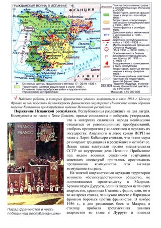  Найдите районы, в которых франкистам удалось закрепиться в июле 1936 г. Почему
Франко не мог победить без поддержки фашистских государств? Покажите, каким образом
падение Каталонии предопределило падение Испанской республики.
Поражение Испанской республики. Республиканцы разделились на два лагеря.
Коммунисты во главе с Хосе Диасом, правые социалисты и либералы утверждали,
что в интересах сплочения народа необходимо
отказаться от революционных преобразований,
отобрать предприятия у коллективов и передать их
государству. Анархисты и левое крыло ИСРП во
главе с Ларго Кабальеро считали, что такие меры
разочаруют трудящихся в республике и ослабят ее.
Левые также выступали против вмешательства
СССР во внутренние дела Испании. Прибывшие
под видом военных советников сотрудники
советских спецслужб принялись арестовывать
противников коммунистов, что вызвало
возмущение в стране.
На занятой анархистскими отрядами территории
возникло «безгосударственное» общество, не
подчинявшееся правительству в Мадриде.
Буэнавентура Дуррути, один из лидеров испанских
анархистов, сравнивал Сталина с фашистами, но в
то же время считал, что нужно вместе с Народным
фронтом бороться против франкистов. В ноябре
1936 г., в дни решающих боев за Мадрид, в
столицу прибыла трехтысячная дивизия
анархистов во главе с Дуррути и помогла
 
