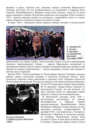 оружием в руках, полагали они, защищать каждое положение Версальского
договора, тем более что его несправедливость по отношению к Германии была
очевидна. Великобритания и Франция готовы были уступать, лишь бы не нести
жертв, связанных с войной. Нельзя было опереться и на поддержку США, которые в
1935 г. приняли решение вообще не участвовать в европейских делах и в случае
войны в Европе не оказывать помощи ни одной из сторон.
В марте 1938 г. германские войска перешли границу Австрии и насильственно
присоединили эту страну к рейху. Такая политика захвата получила наименование
«аншлюс» (присоединение). Страны — гаранты Версальских соглашений не
предприняли никаких мер для защиты Австрии и наказания агрессора. Однако и сама
Австрия не оказала сопротивления — многие австрийцы считали себя немцами и
мечтали жить в Германии.
Весной 1938 г. Гитлер потребовал от Чехословакии передать Германии западные
районы страны, населенные немцами, в частности Судетскую область. Здесь
находилась защитная линия укреплений, и передача Судет Германии сделала бы
Чехословакию беззащитной. Гитлер стал угрожать этой стране военным вторжением.
Тогда СССР предложил помощь Чехословакии.
Но ее президент Эдуард Бенеш отказался от
предложения Сталина, так как опасался, что
ввод советских войск на территорию страны
приведет к захвату власти коммунистами.
В критической ситуации осени 1938 г.
Чехословакия рассчитывала на помощь
Великобритании и Франции. Однако
премьер-министры Великобритании Невил
Чемберлен и Франции Эдуард Даладье все еще
проводили политику «умиротворения». В
сентябре 1938 г. они встретились с Гитлером и
Муссолини в Мюнхене и подписали договор,
по которому Чехословакия должна была
уступить Судеты. В знак протеста Бенеш ушел
в отставку. Германские войска заняли Судеты
 