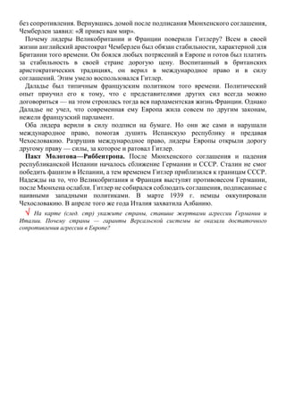 без сопротивления. Вернувшись домой после подписания Мюнхенского соглашения,
Чемберлен заявил: «Я привез вам мир».
Почему лидеры Великобритании и Франции поверили Гитлеру? Всем в своей
жизни английский аристократ Чемберлен был обязан стабильности, характерной для
Британии того времени. Он боялся любых потрясений в Европе и готов был платить
за стабильность в своей стране дорогую цену. Воспитанный в британских
аристократических традициях, он верил в международное право и в силу
соглашений. Этим умело воспользовался Гитлер.
Даладье был типичным французским политиком того времени. Политический
опыт приучил его к тому, что с представителями других сил всегда можно
договориться — на этом строилась тогда вся парламентская жизнь Франции. Однако
Даладье не учел, что современная ему Европа жила совсем по другим законам,
нежели французский парламент.
Оба лидера верили в силу подписи на бумаге. Но они же сами и нарушали
международное право, помогая душить Испанскую республику и предавая
Чехословакию. Разрушив международное право, лидеры Европы открыли дорогу
другому праву — силы, за которое и ратовал Гитлер.
Пакт Молотова—Риббентропа. После Мюнхенского соглашения и падения
республиканской Испании началось сближение Германии и СССР. Сталин не смог
победить фашизм в Испании, а тем временем Гитлер приблизился к границам СССР.
Надежды на то, что Великобритания и Франция выступят противовесом Германии,
после Мюнхена ослабли. Гитлер не собирался соблюдать соглашения, подписанные с
наивными западными политиками. В марте 1939 г. немцы оккупировали
Чехословакию. В апреле того же года Италия захватила Албанию.
 На карте (след. стр) укажите страны, ставшие жертвами агрессии Германии и
Италии. Почему страны — гаранты Версальской системы не оказали достаточного
сопротивления агрессии в Европе?
 