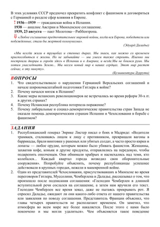 В этих условиях СССР предпочел прекратить конфликт с фашизмом и договориться
с Германией о разделе сфер влияния в Европе.
! 1936—1939 — гражданская война в Испании.
1938 — аншлюс Австрии и Мюнхенское соглашение.
1939, 23 августа — пакт Молотова—Риббентропа.
 «Любое соглашение предпочтительнее мировой войны, когда вся Европа, победители или
побежденные, стали бы жертвой коммунизма».
(Эдуард Даладье)
«Мы всегда жили в трущобах и стенных дырах. Мы знаем, как можно со временем
приспособиться к жизни. Но не забывайте — мы умеем также строить. Именно мы
построили дворцы и города здесь в Испании и в Америке, и везде.Мы не боимся руин. Мы
хотим унаследовать Землю... Мы несем новый мир в наших сердцах. Этот мир растет
сейчас, в эту минуту».
(Буэнавентура Дуррути)
ВОПРОСЫ
1. Что свидетельствовало о нарушении Германией Версальских соглашений и
начале широкомасштабной подготовки Гитлера к войне?
2. Почему начался мятеж в Испании?
3. Какие меры испанских революционеров не встречались во время реформ 30-х гг.
в других странах?
4. Почему Испанская республика потерпела поражение?
5. Почему либеральные и социал-демократические правительства стран Запада не
оказали помощь демократическим странам Испании и Чехословакии в борьбе с
фашизмом?
ЗАДАНИЯ
1. Республиканский генерал Энрике Листер писал о боях в Мадриде: «Водители
трамваев, сталкиваясь лицом к лицу с противником, превращали вагоны в
баррикады, брали винтовки у раненых или убитых солдат, а часто просто кирки и
лопаты — любое орудие, которым можно было убивать фашистов. Женщины,
захватив кофе, коньяк и другие продукты, отправлялись на передовую, чтобы
подкрепить ополченцев. Они обнимали храбрых и насмехались над теми, кто
колебался... Каждый квартал города возводил свои оборонительные
сооружения». Попробуйте объяснить, почему республиканцы успешнее
действовали в крупных городах, нежели в маневренной войне.
2. Один из представителей Чехословакии, присутствовавших в Мюнхене во время
переговоров Гитлера, Муссолини, Чемберлена и Даладье, рассказывал о том, что
произошло после подписания соглашения: «Господин Чемберлен в длинной
вступительной речи сослался на соглашение, а затем нам вручили его текст.
Господин Чемберлен все время зевал, даже не пытаясь прикрывать рот. Я
спросил Даладье, ожидают ли они какого-либо ответа от нашего правительства
или заявления по поводу соглашения. Представитель Франции объяснил, что
главы четырех правительств не располагают временем. Он заметил, что
атмосфера во всем мире все более накаляется. После этого с нами было
покончено и мы могли удалиться». Чем объясняется такое поведение
 