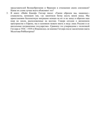 представителей Великобритании и Франции в отношении своих союзников?
Какие их слова лучше всего объясняют это?
3. В книге «Майн Кампф» Гитлер писал: «Таким образом мы, национал--
социалисты, начинаем там, где закончили битву шесть веков назад. Мы
приостановим бесконечную миграцию немцев на юг и на запад и обратим наш
взор на земли, расположенные на востоке. Говоря сегодня о жизненном
пространстве в Европе, мы в основном можем иметь в виду лишь Россию и ее
вассальные пограничные государства». Сравните это утверждение с политикой
Гитлера в 1936—1939 гг.Изменилось ли мнение Гитлера после заключения пакта
Молотова-Риббентропа?
 