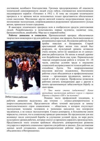 достижение всеобщего благоденствия. Грозным предупреждением об опасности
технической самоуверенности людей стала гибель считавшегося непотопляемым
пассажирского корабля «Титаник» в 1912 г. К тому же плодами технического
прогресса в те времена могли пользоваться только представители обеспеченных
слоев населения. Миллионам других жителей планеты индустриализация труда и
интенсивная эксплуатация, сопровождавшиеся разрушением традиционного уклада
жизни, приносили только страдания.
В авангарде технического прогресса шли и изобретатели средств уничтожения
людей. Разрабатывались и испытывались первые пулеметы, ядовитые газы,
бронеавтомобили, авиабомбы. Мир шел к мировой войне.
Рабочее движение и социализм. Промышленный прогресс обеспечивался
творчеством инженеров и трудом рабочих, которые, как правило, были выходцами из
разорившихся крестьян. Положение рабочих было
крайне тяжелым и бесправным. Старый
крестьянский образ жизни этих людей был
разрушен, их культурный уровень оставался
очень низким, ничто не защищало их от самоуп-
равства работодателя. Но жизнь в нищей деревне
или безработица были еще хуже. Первоначально
тяжелая изнурительная работа в течение 14—18
часов, ужасные условия труда и ощущение
социальной несправедливости толкали рабочих на
стихийные бунты. Эти неорганизованные
восстания жестоко подавлялись. Постепенно
рабочие стали объединяться в профессиональные
союзы — организации трудящихся, занятых в
одной и той же отрасли. Профсоюзы позволили
рабочим снизить конкуренцию друг с другом и
начать организованную забастовочную борьбу за
свои права.
? Что такое стачка (забастовка)? Какие
крупнейшие выступления рабочего класса в странах
Европы и Америки в XIX в. вы помните?
Помимо чисто профсоюзной тенденции, в
рабочем движении выделились два течения — социал-демократическое и
анархо-синдикалистское. Представители обоих течений выступали за замену
капиталистического строя социализмом — обществом, в котором отсутствует
эксплуатация человека человеком и экономика находится под контролем
трудящихся, а не класса эксплуататоров. Социал-демократы, в большинстве своем
марксисты, считали, что к социализму приведет революция. Но предпосылки для нее
возникнут после длительной борьбы за улучшение условий труда, по мере роста
культурного уровня рабочих, которые смогут со временем управлять производством.
Представители этого течения требовали обеспечить демократическое развитие
государств и закрепить социальные гарантии для рабочих в законах. Для достижения
данных целей создавались социал-демократические рабочие партии, которые
объединились в Интернационал.
 