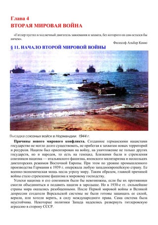 Глава 4
ВТОРАЯ МИРОВАЯ ВОЙНА
«Гитлер пустил в ход вечный двигатель завоевания и захвата, без которого он сам остался бы
ничем».
Философ Альбер Камю
§ 11. НАЧАЛО ВТОРОЙ МИРОВОЙ ВОЙНЫ
Причины нового мирового конфликта. Созданное германскими нацистами
государство не могло долго существовать, не прибегая к захватам новых территорий
и ресурсов. Нацизм был ориентирован на войну, на уничтожение не только других
государств, но и народов, то есть на геноцид. Близкими были и стремления
союзников нацизма — итальянского фашизма, японского милитаризма и нескольких
диктаторских режимов Восточной Европы. При этом по уровню промышленного
производства Германия к 1939 г. опережала любую западноевропейскую страну. Ее
военно-экономическая мощь несла угрозу миру. Таким образом, главной причиной
войны стало стремление фашизма к мировому господству.
Успехи нацизма и его союзников были бы невозможны, если бы их противники
смогли объединиться и подавить нацизм в зародыше. Но в 1930-е гг. сильнейшие
страны мира оказались разобщенными. После Первой мировой войны и Великой
депрессии создатели Версальской системы не были готовы защищать ее силой,
верили, или хотели верить, в силу международного права. Сама система была
неустойчива. Некоторые политики Запада надеялись развернуть гитлеровскую
агрессию в сторону СССР.
 