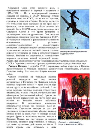 Советский Союз играл активную роль в
европейской политике и боролся с нацизмом в
1933—1939 гг. Но в международной изоляции
оказался не фашизм, а СССР. Западные страны
опасались того, что СССР, так же как и Германия,
стремится к захватам в Европе. Несмотря на то что
это стремление было выражено не так ярко, как у
фашистов, такие опасения не были лишены ос-
нований. Как и НСДАП, коммунистическая партия в
Советском Союзе в это время прибегала к
тоталитарным методам руководства. Это сходство
обусловило сближение политики Германии и СССР.
В то же время советский и фашистский тоталитаризм
основывались на различных
социально-экономических и идеологических
принципах. Коммунистическое движение выступало
за ликвидацию капиталистической элиты и создание
мирового государства во главе с коммунистической
партией. Нацисты же стремились к установлению
мирового господства вождей германской нации.
Раздел сфер влияния между двумя тоталитарными государствами был временным —
СССР и Германия стремились к распространению своего господства на весь мир.
Разгром Польши. 1 сентября 1939 г. германские войска вторглись в Польшу.
Великобритания и Франция, выполняя союзнические обязательства, объявили
Германии войну. Так началась Вторая мировая
война.
Однако союзники не оказывали Польше
реальной поддержки, все еще надеясь
договориться с Гитлером. На Западном фронте
началась «странная война» — враги стояли друг
против друга, но не вели боевых действий. В это
время немецкие танковые колонны стремительно
продвигались в глубь Польши, осуществляя план
«блицкрига» (молниеносной войны). Против по-
ляков Гитлер сосредоточил две трети своих сил,
оставив на Западном фронте небольшое
прикрытие. В техническом отношении
превосходство немцев над поляками было аб-
солютным. Германская авиация за два дня
уничтожила польские самолеты. Мощных танков у
поляков почти не было. Уже 16 сентября немцы,
прорвав фронт в нескольких местах, вышли к
Варшаве. Поляки, все еще надеясь на помощь
союзников, отчаянно сопротивлялись в городах,
где танки противника действовать не могли. В
центре страны еще держалась и даже
 