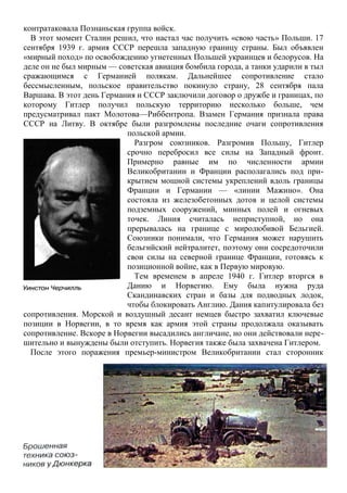 контратаковала Познаньская группа войск.
В этот момент Сталин решил, что настал час получить «свою часть» Польши. 17
сентября 1939 г. армия СССР перешла западную границу страны. Был объявлен
«мирный поход» по освобождению угнетенных Польшей украинцев и белорусов. На
деле он не был мирным — советская авиация бомбила города, а танки ударили в тыл
сражающимся с Германией полякам. Дальнейшее сопротивление стало
бессмысленным, польское правительство покинуло страну, 28 сентября пала
Варшава. В этот день Германия и СССР заключили договор о дружбе и границах, по
которому Гитлер получил польскую территорию несколько больше, чем
предусматривал пакт Молотова—Риббентропа. Взамен Германия признала права
СССР на Литву. В октябре были разгромлены последние очаги сопротивления
польской армии.
Разгром союзников. Разгромив Польшу, Гитлер
срочно перебросил все силы на Западный фронт.
Примерно равные им по численности армии
Великобритании и Франции располагались под при-
крытием мощной системы укреплений вдоль границы
Франции и Германии — «линии Мажино». Она
состояла из железобетонных дотов и целой системы
подземных сооружений, минных полей и огневых
точек. Линия считалась неприступной, но она
прерывалась на границе с миролюбивой Бельгией.
Союзники понимали, что Германия может нарушить
бельгийский нейтралитет, поэтому они сосредоточили
свои силы на северной границе Франции, готовясь к
позиционной войне, как в Первую мировую.
Тем временем в апреле 1940 г. Гитлер вторгся в
Данию и Норвегию. Ему была нужна руда
Скандинавских стран и базы для подводных лодок,
чтобы блокировать Англию. Дания капитулировала без
сопротивления. Морской и воздушный десант немцев быстро захватил ключевые
позиции в Норвегии, в то время как армия этой страны продолжала оказывать
сопротивление. Вскоре в Норвегии высадились англичане, но они действовали нере-
шительно и вынуждены были отступить. Норвегия также была захвачена Гитлером.
После этого поражения премьер-министром Великобритании стал сторонник
 