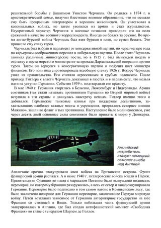 решительной борьбы с фашизмом Уинстон Черчилль. Он родился в 1874 г. в
аристократической семье, получил блестящее военное образование, что не мешало
ему быть прекрасным литератором и хорошим живописцем. Он участвовал в
колониальных войнах, но затем уволился из армии и стал журналистом.
Неукротимый характер Черчилля и военные познания приводили его на поля
сражений в качестве военного корреспондента. Иногда он брался за оружие. Во вре-
мя англо-бурской войны Черчилль был взят бурами в плен, но сумел бежать. Это
принесло ему славу героя.
Черчилль был избран в парламент от консервативной партии, но через четыре года
по карьерным соображениям перешел в либеральную партию. После этого Черчилль
занимал различные министерские посты, но в 1915 г. был вынужден подать в
отставку с поста морского министра из-за провала Дарданелльской операции против
турок. Затем он вернулся в консервативную партию и получил пост министра
финансов. Его политика спровоцировала всеобщую стачку 1926 г. Вскоре Черчилль
ушел из правительства. Его считали агрессивным и грубым человеком. После
прихода Гитлера к власти Черчилль доказывал в газетах и в парламенте, что нельзя
идти на уступки Германии. События 1939 г. подтвердили его правоту.
В мае 1940 г. Германия вторглась в Бельгию, Люксембург и Нидерланды. Армия
союзников (так стали называть противников Германии во Второй мировой войне)
вступила в эти страны и двинулась навстречу немцам. Гитлер именно этого и
добивался. Германские танковые клинья при поддержке десантников, за-
хватывавших наиболее важные мосты и укрепления, прорвались севернее «линии
Мажино», зашли во фланг и тыл противника. Наступление было молниеносным, уже
через десять дней основные силы союзников были прижаты к морю у Дюнкерка.
Англичане срочно эвакуировали свои войска на Британские острова. Фронт
французской армии распался. А в июне 1940 г. гитлеровские войска вошли в Париж.
Правительство Франции во главе с маршалом Петеном было вынуждено подписать
перемирие, по которому Франция разоружалась, а весь ее север и запад оккупировала
Германия. Перемирие было подписано в том самом вагоне в Компьенском лесу, где
было заключено позорное для Германии перемирие, закончившее Первую мировую
войну. Петен возглавил зависимое от Германии авторитарное государство на юге
Франции со столицей в Виши. Только небольшая часть французской армии
эвакуировалась в Англию, где был создан антифашистский комитет «Свободная
Франция» во главе с генералом Шарлем де Голлем.
 