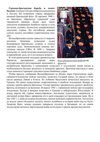 Германо-британская борьба и захват
Балкан. Сначала Гитлер собирался высадиться
в Англии. Но островную страну прикрывал
мощный британский флот. В середине 1940 г.
на Британию обрушился страшный удар
германской авиации. Более двух тысяч
самолетов непрерывно бомбили города и села
англичан, пытаясь полностью деморализовать
население страны. Но английская авиация
сумела оказать достойное сопротивление нем-
цам.
Великобритания сильно зависела от морских
поставок. Немецкие подводные лодки
блокировали Британские острова и топили
торговые суда. Экономическую помощь анг-
личанам оказали США. В 1940 г. Америка
отказалась от своей политики невмешательства
в европейские дела, но и не спешила воевать.
В этой критической ситуации правительство
Черчилля предприняло строгие меры
государственного регулирования экономики и
потребления. Британцы с пониманием отнеслись к ухудшению своей жизни и
необходимости больше трудиться за меньшую зарплату. Британия выстояла и даже
стала наносить Германии чувствительные бомбовые удары.
Чтобы пресечь снабжение Великобритании из Индии через Средиземное море,
германо-итальянские войска пытались захватить Суэцкий канал, но увязли в боях
около границы Ливии и Египта. Из Албании Муссолини попытался наступать на
Грецию. Но греки мужественно сопротивлялись и разбили итальянцев. Вскоре на
помощь грекам пришли британцы. Гитлер приказал «радикально» решить проблему
фронта, возникшего на Балканах. В апреле 1941 г. германские войска при поддержке
итальянцев, болгар и венгров вторглись в Грецию и нейтральную Югославию. К
концу апреля обе страны капитулировали. Англичане попытались зацепиться за
греческий остров Крит, превратив его в свой плацдарм на Средиземном море. Но в
мае 1941 г. с неба на остров посыпались тысячи немецких парашютистов. Англичане
не ждали такого большого десанта, ничего подобного в истории войн еще не было.
Захватив Крит, немцы надежно прикрыли подходы к Балканам, но на самом
полуострове началась партизанская война югославов и греков против оккупантов.
 