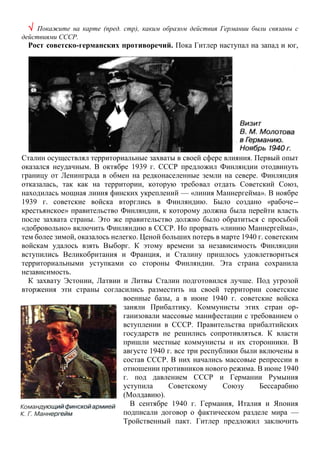  Покажите на карте (пред. стр), каким образом действия Германии были связаны с
действиями СССР.
Рост советско-германских противоречий. Пока Гитлер наступал на запад и юг,
Сталин осуществлял территориальные захваты в своей сфере влияния. Первый опыт
оказался неудачным. В октябре 1939 г. СССР предложил Финляндии отодвинуть
границу от Ленинграда в обмен на редконаселенные земли на севере. Финляндия
отказалась, так как на территории, которую требовал отдать Советский Союз,
находилась мощная линия финских укреплений — «линия Маннергейма». В ноябре
1939 г. советские войска вторглись в Финляндию. Было создано «рабоче--
крестьянское» правительство Финляндии, к которому должна была перейти власть
после захвата страны. Это же правительство должно было обратиться с просьбой
«добровольно» включить Финляндию в СССР. Но прорвать «линию Маннергейма»,
тем более зимой, оказалось нелегко. Ценой больших потерь в марте 1940 г. советским
войскам удалось взять Выборг. К этому времени за независимость Финляндии
вступились Великобритания и Франция, и Сталину пришлось удовлетвориться
территориальными уступками со стороны Финляндии. Эта страна сохранила
независимость.
К захвату Эстонии, Латвии и Литвы Сталин подготовился лучше. Под угрозой
вторжения эти страны согласились разместить на своей территории советские
военные базы, а в июне 1940 г. советские войска
заняли Прибалтику. Коммунисты этих стран ор-
ганизовали массовые манифестации с требованием о
вступлении в СССР. Правительства прибалтийских
государств не решились сопротивляться. К власти
пришли местные коммунисты и их сторонники. В
августе 1940 г. все три республики были включены в
состав СССР. В них начались массовые репрессии в
отношении противников нового режима. В июне 1940
г. под давлением СССР и Германии Румыния
уступила Советскому Союзу Бессарабию
(Молдавию).
В сентябре 1940 г. Германия, Италия и Япония
подписали договор о фактическом разделе мира —
Тройственный пакт. Гитлер предложил заключить
 