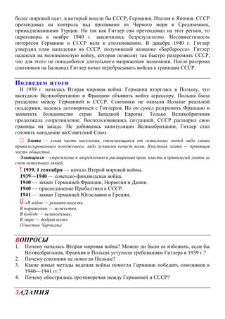 более широкий пакт, в который вошли бы СССР, Германия, Италия и Япония. СССР
претендовал на контроль над проливами из Черного моря в Средиземное,
принадлежавшими Турции. Но так как Гитлер сам претендовал на этот регион, то
переговоры в ноябре 1940 г. закончились безрезультатно. Несовместимость
интересов Германии и СССР вела к столкновению. В декабре 1940 г. Гитлер
утвердил план нападения на СССР, получивший название «Барбаросса». Гитлер
надеялся на молниеносную войну, которая позволит так быстро разгромить СССР,
что для этого не понадобится длительного напряжения экономики. После разгрома
союзников на Балканах Гитлер начал перебрасывать войска к границам СССР.
Подведем итоги
В 1939 г. началась Вторая мировая война. Германия вторглась в Польшу, что
вынудило Великобританию и Францию объявить войну агрессору. Польша была
разделена между Германией и СССР. Союзники не оказали Польше реальной
поддержки, надеясь договориться с Гитлером. Но он сумел разгромить Францию и
захватить большинство стран Западной Европы. Только Великобритания
продолжала сопротивление. Воспользовавшись ситуацией, СССР расширил свои
границы на западе. Не добившись капитуляции Великобритании, Гитлер стал
готовить нападение на Советский Союз.
 Элита — узкая часть населения, отличающаяся от остальных людей либо своим
привилегированным положением, либо лучшими качест вами. Властная элита — правящая
часть общества.
Элитаризм —стремление к закреплению и расширению прав, власти и привилегий элиты за
счет остальных людей.
! 1939, 1 сентября — начало Второй мировой войны.
1939—1940 — советско-финляндская война.
1940 — захват Германией Франции, Норвегии и Дании.
1940 — присоединение Прибалтики к СССР.
1941 — захват Германией Югославии и Греции.
 «В войне — решительность
В поражении — мужество,
В победе — великодушие,
В мире — добрая воля».
(Уинстон Черчилль)
ВОПРОСЫ
1. Почему началась Вторая мировая война? Можно ли было ее избежать, если бы
Великобритания, Франция и Польша уступили требованиям Гитлера в 1939 г.?
2. Почему союзники не помогли Польше?
3. Какие новые методы ведения войны помогли Германии победить союзников в
1940—1941 гг.?
4. Почему обострились противоречия между Германией и СССР?
ЗАДАНИЯ
 