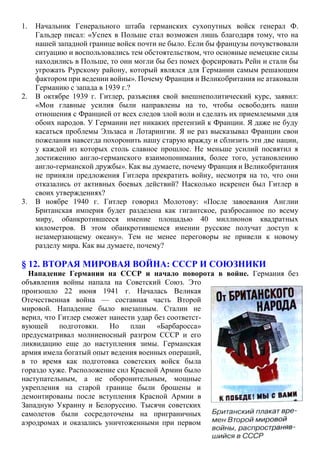 1. Начальник Генерального штаба германских сухопутных войск генерал Ф.
Гальдер писал: «Успех в Польше стал возможен лишь благодаря тому, что на
нашей западной границе войск почти не было. Если бы французы почувствовали
ситуацию и воспользовались тем обстоятельством, что основные немецкие силы
находились в Польше, то они могли бы без помех форсировать Рейн и стали бы
угрожать Рурскому району, который являлся для Германии самым решающим
фактором при ведении войны». Почему Франция и Великобритания не атаковали
Германию с запада в 1939 г.?
2. В октябре 1939 г. Гитлер, разъясняя свой внешнеполитический курс, заявил:
«Мои главные усилия были направлены на то, чтобы освободить наши
отношения с Францией от всех следов злой воли и сделать их приемлемыми для
обоих народов. У Германии нет никаких претензий к Франции. Я даже не буду
касаться проблемы Эльзаса и Лотарингии. Я не раз высказывал Франции свои
пожелания навсегда похоронить нашу старую вражду и сблизить эти две нации,
у каждой из которых столь славное прошлое. Не меньше усилий посвятил я
достижению англо-германского взаимопонимания, более того, установлению
англо-германской дружбы». Как вы думаете, почему Франция и Великобритания
не приняли предложения Гитлера прекратить войну, несмотря на то, что они
отказались от активных боевых действий? Насколько искренен был Гитлер в
своих утверждениях?
3. В ноябре 1940 г. Гитлер говорил Молотову: «После завоевания Англии
Британская империя будет разделена как гигантское, разбросанное по всему
миру, обанкротившееся имение площадью 40 миллионов квадратных
километров. В этом обанкротившемся имении русские получат доступ к
незамерзающему океану». Тем не менее переговоры не привели к новому
разделу мира. Как вы думаете, почему?
§ 12. ВТОРАЯ МИРОВАЯ ВОЙНА: СССР И СОЮЗНИКИ
Нападение Германии на СССР и начало поворота в войне. Германия без
объявления войны напала на Советский Союз. Это
произошло 22 июня 1941 г. Началась Великая
Отечественная война — составная часть Второй
мировой. Нападение было внезапным. Сталин не
верил, что Гитлер сможет нанести удар без соответст-
вующей подготовки. Но план «Барбаросса»
предусматривал молниеносный разгром СССР и его
ликвидацию еще до наступления зимы. Германская
армия имела богатый опыт ведения военных операций,
в то время как подготовка советских войск была
гораздо хуже. Расположение сил Красной Армии было
наступательным, а не оборонительным, мощные
укрепления на старой границе были брошены и
демонтированы после вступления Красной Армии в
Западную Украину и Белоруссию. Тысячи советских
самолетов были сосредоточены на приграничных
аэродромах и оказались уничтоженными при первом
 
