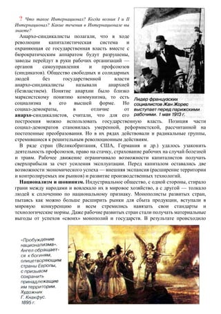 ? Что такое Интернационал? Когда возник I и II
Интернационал? Какие течения в Интернационале вы
знаете?
Анархо-синдикалисты полагали, что в ходе
революции капиталистическая система и
охраняющая ее государственная власть вместе с
бюрократическим аппаратом будут разрушены,
заводы перейдут в руки рабочих организаций —
органов самоуправления и профсоюзов
(синдикатов). Общество свободных и солидарных
людей без государственной власти
анархо-синдикалисты называли анархией
(безвластием). Понятие анархии было близко
марксистскому понятию коммунизма, то есть
социализма в его высшей форме. Но
социал-демократы, в отличие от
анархо-синдикалистов, считали, что для его
построения можно использовать государственную власть. Позиция части
социал-демократов становилась умеренной, реформистской, рассчитанной на
постепенные преобразования. Но в их рядах действовали и радикальные группы,
стремившиеся к решительным революционным действиям.
В ряде стран (Великобритания, США, Германия и др.) удалось узаконить
деятельность профсоюзов, право на стачку, страхование рабочих на случай болезней
и травм. Рабочее движение ограничивало возможности капиталистов получать
сверхприбыли за счет усиления эксплуатации. Перед капиталом оставались две
возможности экономического успеха — внешняя экспансия (расширение территории
и контролируемых им рынков) и развитие производственных технологий.
Национализм и шовинизм. Индустриальное общество, с одной стороны, стирало
грани между народами и вовлекало их в мировое хозяйство, а с другой — толкало
людей к сплочению по национальному признаку. Монополисты развитых стран,
пытаясь как можно больше расширить рынки для сбыта продукции, вступали в
мировую конкуренцию и всем стремились навязать свои стандарты и
технологические нормы. Даже рабочие развитых стран стали получать материальные
выгоды от успехов «своих» монополий и государств. В результате происходило
 