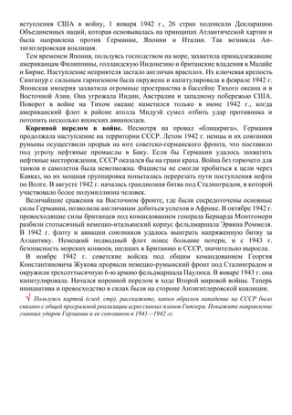 вступления США в войну, 1 января 1942 г., 26 стран подписали Декларацию
Объединенных наций, которая основывалась на принципах Атлантической хартии и
была направлена против Германии, Японии и Италии. Так возникла Ан-
тигитлеровская коалиция.
Тем временем Япония, пользуясь господством на море, захватила принадлежавшие
американцам Филиппины, голландскую Индонезию и британские владения в Малайе
и Бирме. Наступление неприятеля застало англичан врасплох. Их ключевая крепость
Сингапур с сильным гарнизоном была окружена и капитулировала в феврале 1942 г.
Японская империя захватила огромные пространства в бассейне Тихого океана и в
Восточной Азии. Она угрожала Индии, Австралии и западному побережью США.
Поворот в войне на Тихом океане наметился только в июне 1942 г., когда
американский флот в районе атолла Мидуэй сумел отбить удар противника и
потопить несколько японских авианосцев.
Коренной перелом в войне. Несмотря на провал «блицкрига», Германия
продолжала наступление на территории СССР. Летом 1942 г. немцы и их союзники
румыны осуществили прорыв на юге советско-германского фронта, что поставило
под угрозу нефтяные промыслы в Баку. Если бы Германии удалось захватить
нефтяные месторождения, СССР оказался бы на грани краха. Война без горючего для
танков и самолетов была невозможна. Фашисты не смогли пробиться к цели через
Кавказ, но их мощная группировка попыталась перерезать пути поступления нефти
по Волге. В августе 1942 г. началась грандиозная битва под Сталинградом, в которой
участвовало более полумиллиона человек.
Величайшие сражения на Восточном фронте, где были сосредоточены основные
силы Германии, позволили англичанам добиться успехов в Африке. В октябре 1942 г.
превосходящие силы британцев под командованием генерала Бернарда Монтгомери
разбили стотысячный немецко-итальянский корпус фельдмаршала Эрвина Роммеля.
В 1942 г. флоту и авиации союзников удалось выиграть напряженную битву за
Атлантику. Немецкий подводный флот понес большие потери, и с 1943 г.
безопасность морских конвоев, шедших в Британию и СССР, значительно выросла.
В ноябре 1942 г. советские войска под общим командованием Георгия
Константиновича Жукова прорвали немецко-румынский фронт под Сталинградом и
окружили трехсоттысячную 6-ю армию фельдмаршала Паулюса. В январе 1943 г. она
капитулировала. Начался коренной перелом в ходе Второй мировой войны. Теперь
инициатива и превосходство в силах были на стороне Антигитлеровской коалиции.
 Пользуясь картой (след. стр), расскажите, каким образом нападение на СССР было
связано с общей программой реализации агрессивных планов Гитлера. Покажите направление
главных ударов Германии и ее союзников в 1941—1942 гг.
 