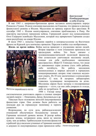В мае 1943 г. американо-британская армия заставила капитулировать корпус
Роммеля в Тунисе. В июле союзники высадились на Сицилии, что привело к распаду
фашистского режима в Италии. Муссолини по приказу короля был арестован. В
сентябре 1943 г. Италия капитулировала, союзники приближались к Риму. Им
навстречу выступили германские войска. Германский десант под командованием
Отто Скорцени освободил Муссолини, который под прикрытием Германии создал
свою республику на севере Италии.
В июле 1943 г. попытка Германии перейти в контрнаступление на Восточном
фронте на Курской дуге кончилась провалом. Перелом в войне стал необратимым.
Жизнь во время войны. Война всегда приводит к ухудшению жизни людей.
Вторая мировая в этом отношении превзошла все
предыдущие войны. Это было связано с
человеконенавистнической политикой фашистов.
Они сознательно уничтожали миллионы людей,
очищая для себя необходимое «жизненное
пространство». Шеф СС Гиммлер считал, что люди
из завоеванных стран должны стать либо рабами,
либо погибнуть. Но работа миллионов
военнопленных и мирных жителей в германских
концентрационных лагерях тоже означала медлен-
ную смерть. Из 18 млн заключенных в концлагерях
погибло 12 млн. В лагерных лабораториях
ставились чудовищные эксперименты на детях.
Миллионы евреев были загнаны в изолированные
кварталы — гетто, где они либо умирали от голода,
либо их истребляли. В
1944 г. Гитлер начал
систематически уничтожать евреев в газовых камерах
лагерей смерти — Освенцима, Дахау, Бухенвальда и др.
Тяжелым было положение жителей оккупированных
фашистами стран. Они должны были работать не
покладая рук на германскую экономику и терпеть
унижения.
Возрождение, по сути дела, рабовладельческих
отношений обеспечивало большинству немцев в
Германии неплохой уровень жизни. В разгар войны
средние немцы, оставшиеся дома, жили не многим
хуже, чем до войны. Грабительская политика фашистов
и рабский труд насильно угнанных в Германию юношей
и девушек из оккупированных стран приносили небы-
 