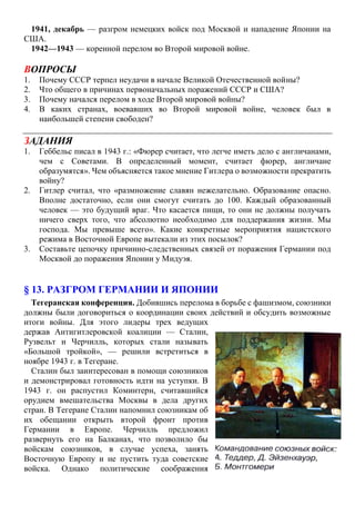 1941, декабрь — разгром немецких войск под Москвой и нападение Японии на
США.
1942—1943 — коренной перелом во Второй мировой войне.
ВОПРОСЫ
1. Почему СССР терпел неудачи в начале Великой Отечественной войны?
2. Что общего в причинах первоначальных поражений СССР и США?
3. Почему начался перелом в ходе Второй мировой войны?
4. В каких странах, воевавших во Второй мировой войне, человек был в
наибольшей степени свободен?
ЗАДАНИЯ
1. Геббельс писал в 1943 г.: «Фюрер считает, что легче иметь дело с англичанами,
чем с Советами. В определенный момент, считает фюрер, англичане
образумятся». Чем объясняется такое мнение Гитлера о возможности прекратить
войну?
2. Гитлер считал, что «размножение славян нежелательно. Образование опасно.
Вполне достаточно, если они смогут считать до 100. Каждый образованный
человек — это будущий враг. Что касается пищи, то они не должны получать
ничего сверх того, что абсолютно необходимо для поддержания жизни. Мы
господа. Мы превыше всего». Какие конкретные мероприятия нацистского
режима в Восточной Европе вытекали из этих посылок?
3. Составьте цепочку причинно-следственных связей от поражения Германии под
Москвой до поражения Японии у Мидуэя.
§ 13. РАЗГРОМ ГЕРМАНИИ И ЯПОНИИ
Тегеранская конференция. Добившись перелома в борьбе с фашизмом, союзники
должны были договориться о координации своих действий и обсудить возможные
итоги войны. Для этого лидеры трех ведущих
держав Антигитлеровской коалиции — Сталин,
Рузвельт и Черчилль, которых стали называть
«Большой тройкой», — решили встретиться в
ноябре 1943 г. в Тегеране.
Сталин был заинтересован в помощи союзников
и демонстрировал готовность идти на уступки. В
1943 г. он распустил Коминтерн, считавшийся
орудием вмешательства Москвы в дела других
стран. В Тегеране Сталин напомнил союзникам об
их обещании открыть второй фронт против
Германии в Европе. Черчилль предложил
развернуть его на Балканах, что позволило бы
войскам союзников, в случае успеха, занять
Восточную Европу и не пустить туда советские
войска. Однако политические соображения
 