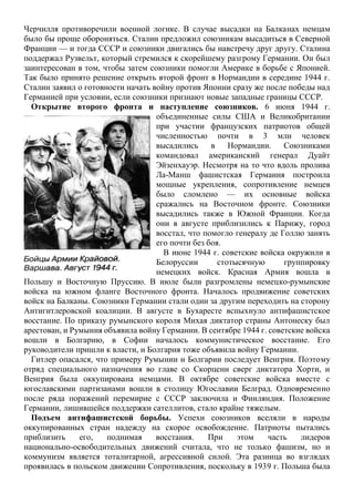 Черчилля противоречили военной логике. В случае высадки на Балканах немцам
было бы проще обороняться. Сталин предложил союзникам высадиться в Северной
Франции — и тогда СССР и союзники двигались бы навстречу друг другу. Сталина
поддержал Рузвельт, который стремился к скорейшему разгрому Германии. Он был
заинтересован в том, чтобы затем союзники помогли Америке в борьбе с Японией.
Так было принято решение открыть второй фронт в Нормандии в середине 1944 г.
Сталин заявил о готовности начать войну против Японии сразу же после победы над
Германией при условии, если союзники признают новые западные границы СССР.
Открытие второго фронта и наступление союзников. 6 июня 1944 г.
объединенные силы США и Великобритании
при участии французских патриотов общей
численностью почти в 3 млн человек
высадились в Нормандии. Союзниками
командовал американский генерал Дуайт
Эйзенхауэр. Несмотря на то что вдоль пролива
Ла-Манш фашистская Германия построила
мощные укрепления, сопротивление немцев
было сломлено — их основные войска
сражались на Восточном фронте. Союзники
высадились также в Южной Франции. Когда
они в августе приблизились к Парижу, город
восстал, что помогло генералу де Голлю занять
его почти без боя.
В июне 1944 г. советские войска окружили в
Белоруссии стотысячную группировку
немецких войск. Красная Армия вошла в
Польшу и Восточную Пруссию. В июле были разгромлены немецко-румынские
войска на южном фланге Восточного фронта. Началось продвижение советских
войск на Балканы. Союзники Германии стали один за другим переходить на сторону
Антигитлеровской коалиции. В августе в Бухаресте вспыхнуло антифашистское
восстание. По приказу румынского короля Михая диктатор страны Антонеску был
арестован, и Румыния объявила войну Германии. В сентябре 1944 г. советские войска
вошли в Болгарию, в Софии началось коммунистическое восстание. Его
руководители пришли к власти, и Болгария тоже объявила войну Германии.
Гитлер опасался, что примеру Румынии и Болгарии последует Венгрия. Поэтому
отряд специального назначения во главе со Скорцени сверг диктатора Хорти, и
Венгрия была оккупирована немцами. В октябре советские войска вместе с
югославскими партизанами вошли в столицу Югославии Белград. Одновременно
после ряда поражений перемирие с СССР заключила и Финляндия. Положение
Германии, лишившейся поддержки сателлитов, стало крайне тяжелым.
Подъем антифашистской борьбы. Успехи союзников вселяли в народы
оккупированных стран надежду на скорое освобождение. Патриоты пытались
приблизить его, поднимая восстания. При этом часть лидеров
национально-освободительных движений считала, что не только фашизм, но и
коммунизм является тоталитарной, агрессивной силой. Эта разница во взглядах
проявилась в польском движении Сопротивления, поскольку в 1939 г. Польша была
 
