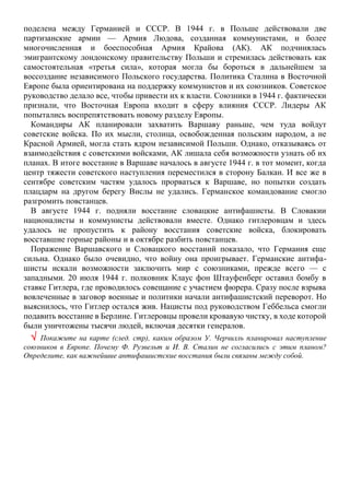 поделена между Германией и СССР. В 1944 г. в Польше действовали две
партизанские армии — Армия Людова, созданная коммунистами, и более
многочисленная и боеспособная Армия Крайова (АК). АК подчинялась
эмигрантскому лондонскому правительству Польши и стремилась действовать как
самостоятельная «третья сила», которая могла бы бороться в дальнейшем за
воссоздание независимого Польского государства. Политика Сталина в Восточной
Европе была ориентирована на поддержку коммунистов и их союзников. Советское
руководство делало все, чтобы привести их к власти. Союзники в 1944 г. фактически
признали, что Восточная Европа входит в сферу влияния СССР. Лидеры АК
попытались воспрепятствовать новому разделу Европы.
Командиры АК планировали захватить Варшаву раньше, чем туда войдут
советские войска. По их мысли, столица, освобожденная польским народом, а не
Красной Армией, могла стать ядром независимой Польши. Однако, отказываясь от
взаимодействия с советскими войсками, АК лишала себя возможности узнать об их
планах. В итоге восстание в Варшаве началось в августе 1944 г. в тот момент, когда
центр тяжести советского наступления переместился в сторону Балкан. И все же в
сентябре советским частям удалось прорваться к Варшаве, но попытки создать
плацдарм на другом берегу Вислы не удались. Германское командование смогло
разгромить повстанцев.
В августе 1944 г. подняли восстание словацкие антифашисты. В Словакии
националисты и коммунисты действовали вместе. Однако гитлеровцам и здесь
удалось не пропустить к району восстания советские войска, блокировать
восставшие горные районы и в октябре разбить повстанцев.
Поражение Варшавского и Словацкого восстаний показало, что Германия еще
сильна. Однако было очевидно, что войну она проигрывает. Германские антифа-
шисты искали возможности заключить мир с союзниками, прежде всего — с
западными. 20 июля 1944 г. полковник Клаус фон Штауфенберг оставил бомбу в
ставке Гитлера, где проводилось совещание с участием фюрера. Сразу после взрыва
вовлеченные в заговор военные и политики начали антифашистский переворот. Но
выяснилось, что Гитлер остался жив. Нацисты под руководством Геббельса смогли
подавить восстание в Берлине. Гитлеровцы провели кровавую чистку, в ходе которой
были уничтожены тысячи людей, включая десятки генералов.
 Покажите на карте (след. стр), каким образом У. Черчилль планировал наступление
союзников в Европе. Почему Ф. Рузвельт и И. В. Сталин не согласились с этим планом?
Определите, как важнейшие антифашистские восстания были связаны между собой.
 