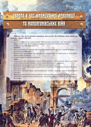 Шановні учні, після вивчення матеріалу цього розділу Ви здобудете певні знання та
навички, і кожен з Вас буде
знати:
 хронологічні межі й періодизацію Французької революції, час існування імперії
Наполеона І, дату Віденського конгресу й утворення Священного союзу;
 напрямки походів Наполеона І;
розуміти:
 причинний зв’язок між ідеями епохи Просвітництва, кризою «старого порядку» та
революцією у Франції;
 Французьку революцію як поштовх до модернізації в соціальній та культурній
сферах життя Європи;
 поняття «конституційна монархія»;
уміти:
 показати на карті напрямки походів Наполеона І і територіальні зміни, пов’язані
з наполеонівськими війнами та рішеннями Віденського конгресу;
 розкрити передумови та сутність Французької революції;
 визначити вплив Французької революції й політики Наполеона на розвиток євро-
пейських країн;
 пояснити причини краху наполеонівської імперії, наслідки рішень Віденського
конгресу;
 обґрунтувати судження про історичне значення Декларації прав людини і громадя-
нина, Цивільного кодексу Наполеона, діяльності Дантона, Робесп’єра, Наполеона
Бонапарта.
ЄВРОПА В ЧАС ФРАНЦУЗЬКОЇ РЕВОЛЮЦІЇ
ТА НАПОЛЕОНІВСЬКИХ ВІЙН
Розділ 1
 