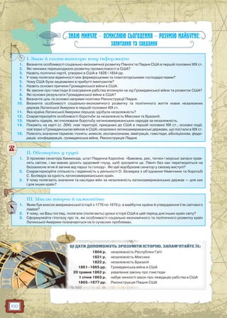 100
ЗНАЮ МИНУЛЕ — ОСМИСЛЮЮ СЬОГОДЕННЯ — РОЗУМІЮ МАЙБУТНЄ:
запитання та завдання
I. Знаю й систематизую нову інформацію
1. Визначте особливості соціально-економічної розвитку Півночі та Півдня США в першій половині XIX ст.
2. Які чинники перешкоджали розвитку промисловості в США?
3. Назвіть політичні партії, утворені в США в 1828 і 1854 рр.
4. У чому полягали відмінності між фермерськими та плантаторськими господарствами?
5. Чому США були зацікавлені в прибутті іммігрантів?
6. Назвіть основні причини Громадянської війни в США.
7. Як закони про гомстеди й скасування рабства вплинули на хід Громадянської війни та розвиток США?
8. Які основні результати Громадянської війни в США?
9. Визначте ціль та основні напрями політики Реконструкції Півдня.
10. Визначте особливості соціально-економічного розвитку та політичного життя нових незалежних
держав Латинської Америки в першій половині XIX ст.
11. Яка країна Латинської Америки першою здобула незалежність?
12. Схарактеризуйте особливості боротьби за незалежність Мексики та Бразилії.
13. Назвіть лідерів, які очолювали боротьбу латиноамериканських народів за незалежність.
14. Покажіть на карті (с. 204): нові території, приєднані до США в першій половині ХІХ ст.; основні події,
пов’язані з Громадянською війною в США; незалежні латиноамериканські держави, що постали в ХІХ ст.
15. Поясніть значення термінів і понять: анексія, експансіонизм, імміграція, гомстеди, аболіціонізм, феде-
рація, конфедерація, громадянська війна, Реконструкція Півдня.
I
II. Обговоріть у групі
1. З промови сенатора Хаммонда, штат Південна Кароліна: «Бавовна, рис, тютюн і морські запаси прав-
лять світом, і ми маємо досить здоровий глузд, щоб зрозуміти це. Північ без нас перетвориться на
беззахисне ягня й загине від парші та голоду». Які ідеї відобразив сенатор у своєму виступі?
2. Схарактеризуйте спільність і відмінність у діяльності О. Бісмарка з об’єднання Німеччини та боротьбі
С. Болівара за єдність латиноамериканських країн.
3. У чому полягають значення та наслідки війн за незалежність латиноамериканських держав — для них
і для інших країн?
III. Мислю творчо й самостійно
1. Яким був внесок американської історії з 1776 по 1870 р. в майбутнє країни й утвердження її як світового
лідера?
2. У чому, на Ваш погляд, полягали (полягають) уроки історії США в цей період для інших країн світу?
3. Сформулюйте гіпотезу про те, які особливості соціально-економічного та політичного розвитку країн
Латинської Америки позначаються на їх сучасних проблемах.
И ІСТОРІЮ. ЗАПАМ’ЯТАЙТЕ ЇХ:ЦІЦІ ДДАТАТИИ ДОПООМОМОЖУЖУТЬ ЗЗРОРОЗУЗУМІМ Т
1804 р. спубліки Гаїтінезалежність Ре
18182121 рр. ексикинезалежність Ме
1822 рр. разиліїнезалежнісістьь Бр
1861–1868 5 рр. йна в СШАГрГ омадянська ві
20 травня 18862 р. у про гомстедиухваленнн я закон
1 січня 1863 р. акон про ліквідацію рабства в СШАнабув чинності за
1865–1877 рр. івдня СШАРеконструкціяя П
 