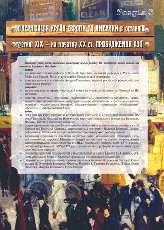 Шановні учні, після вивчення матеріалу цього розділу Ви здобудете певні знання та
навички, і кожен з Вас буде
знати:
 час парламентських реформ у Великій Британії, «великих реформ» у Росії, «доби
Мейдзі» в Японії, Молодотурецької й Сіньхайської революцій;
 дати утворення дуалістичної Австро-Угорщини, першої російської революції, сто-
липінських реформ;
розуміти:
 вплив результатів франко-прусської війни на суспільний розвиток Франції та Ні-
меччини;
 поняття «гомруль», «домініон», «експансіонізм», «дуалістична монархія», «анти-
монопольне законодавство», «індустріалізація», «монополія», «трест», «синдикат»,
«картель», «колоніальна імперія», «дискримінація», «сегрегація», «суфражизм»,
«фемінізм», «пробудження Азії»;
уміти:
 показати на карті напрямки колоніальної експансії й колоніальні володіння Ве-
ликої Британії, Франції та Німеччини, території незалежних держав на Балканах,
Японію, Китай, Османську імперію;
 схарактеризувати тенденції суспільно-політичного та економічного розвитку країн
Європи та Північної Америки, парламентські реформи у Великій Британії, «великі
реформи» в Російській імперії, особливості розвитку Австро-Угорщини;
 визначити причини та наслідки індустріалізації, монополізації провідних галу-
зей економіки, переходу Німецької імперії до «світової політики», впровадження
антитрестівського законодавства в США, російських реформ 1860–1870-х років,
російської революції 1905–1907 рр., столипінських реформ, національних рухів
слов’янських народів;
 пояснити причини відмінностей у темпах розвитку країн Європи та Америки, сут-
ність революції Мейдзі, Молодотурецької й Сіньхайської революцій;
 обґрунтувати судження про історичне значення діяльності королеви Вікторії, Олек-
сандра ІІ, Отто фон Бісмарка, Франца-Йосифа І, Теодора Рузвельта, Девіда Ллойд
Джорджа, Жоржа Клемансо, Сунь Ятсена.
Розділ 3
МОДЕРНІЗАЦІЯ КРАЇН ЄВРОПИ ТА АМЕРИКИ в останній
третині ХІХ — на початку ХХ ст. ПРОБУДЖЕННЯ АЗІЇ
 