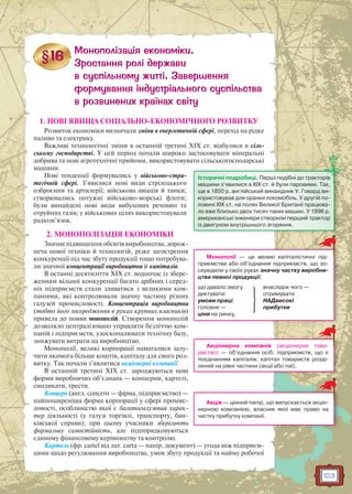 103
1. НОВІ ЯВИЩА СОЦІАЛЬНО-ЕКОНОМІЧНОГО РОЗВИТКУ
Розвиток економіки визначали зміни в енергетичній сфері, перехід на рідке
паливо та електрику.
Важливі технологічні зміни в останній третині XIX ст. відбулися в сіль-
ському господарстві. У цей період почали широко застосовувати мінеральні
добрива та нові агротехнічні прийоми, використовувати сільськогосподарські
машини.
Нові тенденції формувались у військово-стра-
тегічній сфері. З’явилися нові види стрілецького
озброєння та артилерії; військова авіація й танки;
створювались потужні військово-морські флоти;
були винайдені нові види вибухових речовин та
отруйних газів; у військових цілях використовували
радіозв’язок.
2. МОНОПОЛІЗАЦІЯ ЕКОНОМІКИ
Значне підвищення обсягів виробництва, дорож-
неча нової техніки й технологій, різке загострення
конкуренції під час збуту продукції тощо потребува-
ли значної концентрації виробництва й капіталів.
В останні десятиліття XIX ст. водночас із збере-
женням вільної конкуренції багато дрібних і серед-
ніх підприємств стали зливатися з великими ком-
паніями, які контролювали значну частину різних
галузей промисловості. Концентрація виробництва
(тобто його зосередження в руках крупних власників)
привела до появи монополій. Створення монополій
дозволяло централізовано управляти безліччю ком-
паній і підприємств, удосконалювати технічну базу,
знижувати витрати на виробництво.
Монополії, великі корпорації намагалися залу-
чити якомога більше коштів, капіталу для свого роз-
витку. Так почали з’являтися акціонерні компанії.
В останній третині XIX ст. зароджуються нові
форми виробничих об’єднань — концерни, картелі,
синдикати, трести.
Концерн (англ. concern — фірма, підприємство) —
найпоширеніша форма корпорації у сфері промис-
ловості, особливістю якої є багатогалузевий харак-
тер діяльності (у галузі торгівлі, транспорту, бан-
ківської справи); при цьому учасники зберігають
формальну самостійність, але підпорядковуються
єдиному фінансовому керівництву та контролю.
Картель (фр. cartel від лат. carta — папір, документ) — угода між підприєм-
цями щодо регулювання виробництва, умов збуту продукції та найму робочої
Історичні подробиці. Перші подібні до тракторів
машини з’явилися в XIX ст. й були паровими. Так,
ще в 1850 р. англійський винахідник У. Говард ви-
користовував для оранки локомобіль. У другій по-
ловині XIX ст. на полях Великої Британії працюва-
ло вже близько двох тисяч таких машин. У 1896 р.
американські інженери створили перший трактор
із двигуном внутрішнього згоряння.
Монополії — це великі капіталістичні під-
приємства або об’єднання підприємств, що зо-
середили у своїх руках значну частку виробни-
цтва певної продукції,
що давало змогу
диктувати:
умови праці;
головне —
ціни на ринку,
внаслідок чого —
отримувати
НАДвисокі
прибутки
Акціонерна компанія (акціонерне това-
риство) — об’єднання осіб, підприємств, що є
поєднанням капіталів; капітал товариств розді-
лений на рівні частини (акції або паї).
Акція — цінний папір, що випускається акціо-
нерною компанією, власник якої має право на
частку прибутку компанії.
 