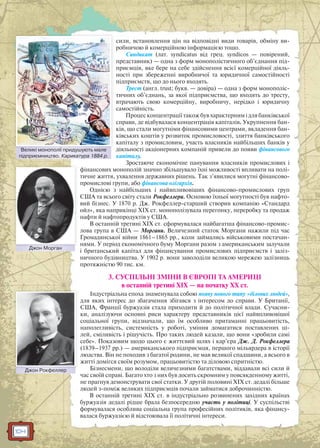 104
сили, встановлення цін на відповідні види товарів, обміну ви-
робничою й комерційною інформацією тощо.
Синдикат (лат. syndicatus від грец. syndicos — повірений,
представник) — одна з форм монополістичного об’єднання під-
приємців, яке бере на себе здійснення всієї комерційної діяль-
ності при збереженні виробничої та юридичної самостійності
підприємств, що до нього входять.
Трест (англ. trust; букв. — довіра) — одна з форм монополіс-
тичних об’єднань, за якої підприємства, що входять до тресту,
втрачають свою комерційну, виробничу, нерідко і юридичну
самостійність.
Процес концентрації також був характерним і для банківської
справи, де відбувалася концентрація капіталів. Укрупнення бан-
ків, що стали могутніми фінансовими центрами, вкладення бан-
ківських коштів у розвиток промисловості, злиття банківського
капіталу з промисловим, участь власників найбільших банків у
діяльності акціонерних компаній привели до появи фінансового
капіталу.
Зростаюче економічне панування власників промислових і
фінансових монополій значно збільшувало їхні можливості впливати на полі-
тичне життя, ухвалення державних рішень. Так з’явилися могутні фінансово-
промислові групи, або фінансова олігархія.
Однією з найбільших і найвпливовіших фінансово-промислових груп
США та всього світу стали Рокфеллери. Основою їхньої могутності був нафто-
вий бізнес. У 1870 р. Дж. Рокфеллер-старший створив компанію «Стандард
ойл», яка наприкінці XIX ст. монополізувала перегонку, переробку та продаж
нафти й нафтопродуктів у США.
В останній третині XIX ст. сформувалася найбагатша фінансово-промис-
лова група в США — Моргани. Величезний статок Моргани нажили під час
Громадянської війни 1861–1865 рр., коли займались військовими постачан-
нями. У період економічного буму Моргани разом з американським залучали
і британський капітал для фінансування промислових підприємств і заліз-
ничного будівництва. У 1902 р. вони заволоділи великою мережею залізниць
протяжністю 90 тис. км.
3. СУСПІЛЬНІ ЗМІНИ В ЄВРОПІ ТА АМЕРИЦІ
в останній третині ХІХ — на початку ХХ ст.
Індустріальна епоха знаменувала собою появу нового типу «ділових людей»,
для яких інтерес до збагачення збігався з інтересом до справи. У Британії,
США, Франції буржуазія стала приходити й до політичної влади. Сучасни-
ки, аналізуючи основні риси характеру представників цієї найвпливовішої
соціальної групи, відзначали, що їм особливо притаманні працьовитість,
наполегливість, системність у роботі, уміння домагатися поставлених ці-
лей, сміливість і рішучість. Про таких людей казали, що вони «зробили самі
себе». Показовим щодо цього є життєвий шлях і кар’єра Дж. Д. Рокфеллера
(1839–1937 рр.) — американського підприємця, першого мільярдера в історії
людства. Він не походив з багатої родини, не мав великої спадщини, а всього в
житті домігся своїм розумом, працьовитістю та діловою спритністю.
Бізнесмени, що володіли величезними багатствами, віддавали всі сили й
час своїй справі. Багато хто з них був досить скромним у повсякденному житті,
не прагнув демонструвати свої статки. У другій половині XIX ст. дедалі більше
людей з-поміж великих підприємців почали займатися доброчинністю.
В останній третині XIX ст. в індустріально розвинених західних країнах
буржуазія дедалі рідше брала безпосередню участь у політиці. У суспільстві
формувалася особлива соціальна група професійних політиків, яка фінансу-
валася буржуазією й відстоювала її політичні інтереси.
Великі монополії придушують мале
підприємництво. Карикатура 1884 р.
Великі ммонополії придушуюють мале
Джон МорганДДжон Морганн
Джон РокфеллерДжжон Рокфеллер
 