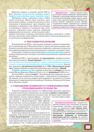 105
Помітним явищем в останній третині XIX ст.
було збільшення чисельності та зростання впливу в
державі й суспільстві так званого «середнього класу».
Збільшення частки «середнього класу» стабілі-
зувало суспільство. Маючи певну власність, висо-
кооплачувану роботу, ця верства населення не була
зацікавлена в радикальному зламі існуючого пра-
вопорядку й державного ладу. Маючи свої інтереси
й намагаючись зміцніти та поліпшити свій статус,
ідеологи «середнього класу» прагнули добиватися
реформування суспільства з метою усунення найго-
стріших політичних і соціально-економічних протиріч у суспільстві. «Серед-
ній клас» поступово ставав найбільш зацікавленим у зміцненні громадянсько-
го суспільства, що формувалося.
4. ЗРОСТАННЯ РОЛІ ДЕРЖАВИ
В останній третині XIX ст. зростала роль держави в соціально-економічно-
му та політичному житті. Посилилася її роль у захисті суспільного устрою, запо-
біганні й усуненні небезпечних соціальних конфліктів, здійсненні спільної для
всієї країни внутрішньої політики (економічної, соціальної, культурної тощо).
У цей період з’являються три основні форми державного правління: консти-
туційна (парламентська) монархія; президентська республіка; парламентська
республіка.
Наприкінці XIX ст. конституційна, або парламентська, монархія в класич-
ному вигляді існувала у Великій Британії. Великій Британії вдалося без револю-
цій, еволюційним шляхом перетворитися з країни з аристократичною монархією
на країну з розвиненим парламентаризмом і громадянським суспільством. Класич-
ним прикладом президентської республіки були США. Парламентська респуб-
ліка як форма державного правління найповніше реалізувалася у Франції.
За формою державного устрою держави поділялися на унітарні (до них на-
лежали Велика Британія, Франція, Італія та ін.) та федеративні (США та ін.).
До кінця XIX ст. існували імперії — багатонаціональні утворення, що скла-
далися з держави-метрополії та кількох країн — приєднаних чи завойованих —
або народів, які не встигли створити свою державність чи втратили її. Такими
державними утвореннями були Австрійська, Російська, Османська (Оттоман-
ська), Німецька імперії.
5. УТВЕРДЖЕННЯ ДЕМОКРАТІЇ ТА СТАНОВЛЕННЯ ОСНОВ
ГРОМАДЯНСЬКОГО СУСПІЛЬСТВА
У багатьох європейських країнах та в США основні принципи державно-
го устрою дедалі більше наближалися до доктрини народного суверенітету —
тобто визнання народу джерелом політичної влади. Це право народ здійснював
через виборчу систему: народні обранці — депутати — від імені народу управ-
ляли державою, визначали її внутрішню та зовніш-
ню політику. У Великій Британії, США, Франції,
Німеччині було значно розширене коло виборців і
тих, хто міг стати депутатом парламенту або органів
місцевого самоврядування. Спільним для всіх най-
більш розвинених країн Заходу було становлення
основ громадянського суспільства.
Темпи цього процесу були в різних країнах не од-
наковими. Серед основ громадянського суспільства
в США й Великій Британії — партійна система, меха-
нізм виборчої системи, розгалужена мережа громад-
ських організацій тощо. Але й у цих країнах існували
свої проблеми. Так, у США особливо гострим було
«Середній клас» — широка соціальна група,
що об’єднує середню буржуазію, верхівку дрібної
буржуазії, а також представників технічної та твор-
чої інтелігенції (інженерів, лікарів, юристів, викла-
дачів тощо), високооплачуваних службовців при-
ватних компаній і державних установ, офіцерів.
У розвинених країнах «середній клас» становить
найчисленнішу групу населення. «Середній клас»
традиційно забезпечує стабільність суспільства.
Громадянське суспільство — сукупність со-
ціальних утворень (груп, колективів), об’єднаних
економічними, етнічними, культурними інтере-
сами, що реалізуються поза сферою діяль-
ності держави й дозволяють контролювати дії
державної машини. Громадянське суспільство —
суспільство з розвиненими економічними,
культурними, правовими та політичними
відносинами між його членами, які сприяють
утворенню зворотних зв’язків між суспільством
і державою.
 