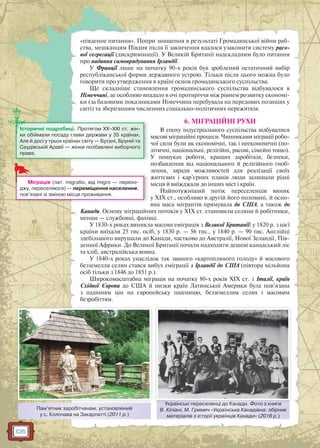 106
«південне питання». Попри знищення в результаті Громадянської війни раб-
ства, мешканцям Півдня після її закінчення вдалося узаконити систему расо-
вої сегрегації (дискримінації). У Великій Британії надскладним було питання
про надання самоврядування Ірландії.
У Франції лише на початку 90-х років був зроблений остаточний вибір
республіканської форми державного устрою. Тільки після цього можна було
говорити про утвердження в країні основ громадянського суспільства.
Ще складніше становлення громадянського суспільства відбувалося в
Німеччині, де особливо впадало в очі протиріччя між рівнем розвитку економі-
ки (за базовими показниками Німеччина перебувала на передових позиціях у
світі) та зберіганням численних соціально-політичних пережитків.
6. МІГРАЦІЙНІ РУХИ
В епоху індустріального суспільства відбувалися
масові міграційні процеси. Чинниками міграції робо-
чої сили були як економічні, так і неекономічні (по-
літичні, національні, релігійні, расові, сімейні тощо).
У пошуках роботи, кращих заробітків, безпеки,
позбавлення від національного й релігійного гноб-
лення, заради можливостей для реалізації своїх
життєвих і кар’єрних планів люди залишали рідні
місця й виїжджали до інших міст і країн.
Найпотужніший потік переселенців виник
у XIX ст., особливо в другій його половині, й осно-
вна маса мігрантів прямувала до США, а також до
Канади. Основу міграційних потоків у XIX ст. становили селяни й робітники,
менше — службовці, фахівці.
У 1830-х роках виникла масова еміграція з Великої Британії: у 1820 р. з цієї
країни виїхали 25 тис. осіб, у 1830 р. — 56 тис., у 1840 р. — 90 тис. Англійці
здебільшого вирушали до Канади, частково до Австралії, Нової Зеландії, Пів-
денної Африки. До Великої Британії почали надходити дешеві канадський ліс
та хліб, австралійська вовна.
У 1840-х роках унаслідок так званого «картопляного голоду» й масового
безземелля селян стався вибух еміграції з Ірландії до США (півтора мільйона
осіб тільки з 1846 до 1851 р.).
Широкомасштабна міграція на початку 80-х років XIX ст. з Італії, країн
Східної Європи до США й низки країн Латинської Америки була пов’язана
з падінням цін на європейську пшеницю, безземеллям селян і масовим
безробіттям.
Міграція (лат. migratio, від migro — перехо-
джу, переселяюся) — переміщення населення,
пов’язані зі зміною місця проживання.
Історичні подробиці. Протягом ХХ–XXI ст. жін-
ки обіймали посаду глави держави у 35 країнах.
Але й досі у трьох країнах світу — Бутані, Брунеї та
Саудівській Аравії — жінки позбавлені виборчого
права.
Пам’ятник заробітчанам, установлений
у с. Колочава на Закарпатті (2011 р.)
Українські переселенці до Канади. Фото з книги
В. Кіпіані, М. Гримич «Українська Канадіана: збірник
матеріалів з історії українців Канади» (2016 р.)
Українські переселенці до Канади Фоото з книги
 