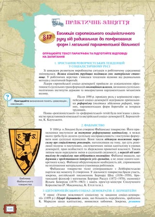 108
ПРАКТИЧНЕ ЗАНЯТТЯ
ОПРАЦЮЙТЕ ТЕКСТ ПАРАГРАФА ТА ПІДГОТУЙТЕ ВІДПОВІДІ
НА ЗАПИТАННЯ
1. ЗРОСТАННЯ РЕФОРМІСТСЬКИХ ТЕНДЕНЦІЙ
У СОЦІАЛІСТИЧНОМУ РУСІ
Зі швидким розвитком виробництва ситуація в робітничому середовищі
змінювалася. Велика кількість трудящих поліпшила своє матеріальне стано-
вище. У робітничих верствах з’явилася тенденція відмови від радикальних
методів у політичній боротьбі.
Лідери європейської соціал-демократії прийшли до усвідомлення ефек-
тивності суспільних трансформацій еволюційним шляхом, визнання суспільно-
політичних інститутів держави та використання парламентських механізмів
впливу.
Після 1890 р. провідну роль у керівництві євро-
пейської соціал-демократії відігравали прихильни-
ки реформізму (політики здійснення реформ), мир-
них, парламентських форм боротьби за інтереси
трудящих.
Поява «ревізіоністської» та «реформістської» течій була пов’язана з діяль-
ністю представників німецької та австрійської соціал-демократії Е. Бернштей-
на, К. Каутського.
2. ФАБІАНСТВО
У 1884 р. в Лондоні було створене Фабіанське товариство. Його при-
хильники виступили за поступове реформування капіталізму, в межах
якого треба було долати суспільну несправедливість і поступово форму-
вати нові суспільні відносини. Вони також відкинули положення марк-
сизму про соціалістичну революцію, наголосивши на тому, що суть рево-
люції полягає в поступових, систематичних змінах капіталізму в умовах
демократії, прав особистості та збереження приватної власності. Таким
змінам мали передувати зміни в суспільній свідомості, а перехід від капі-
талізму до соціалізму мав відбуватися еволюційно. Фабіанці вважали, що
держава є представником інтересів усіх громадян, а не лише одного кон-
кретного класу. Фабіанці обґрунтовували необхідність дій, спрямованих
на поліпшення матеріального становища робітників.
Фабіанське товариство тісно співпрацювало з Лейбористською
партією від моменту її створення. У діяльності товариства брали участь,
зокрема, англійський письменник Бернард Шоу (1856–1950), бри-
танський філософ і математик Бертран Рассел (1872–1970), економіст
Вільям Беверідж (1879–1963) і навіть прем’єр-міністри Сполученого
Королівства (Р. Макдональд, К. Еттлі та ін.).
3. ІДЕЇ ЄВРОПЕЙСЬКИХ СОЦІАЛ-ДЕМОКРАТІВ. Е. БЕРНШТЕЙН
У праці «Умови можливості соціалізму та завдання соціал-демокра-
тії» (1899 р.) Едуард Бернштейн довів, що більшість передбачень, зроблених
К. Марксом щодо капіталізму, виявилися хибними. Зокрема, розвиток
Пригадайте визначення понять «революція»,
«еволюція».
?
Емблема
Фабіанського
товариства
 