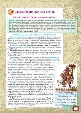 11
1. ФРАНЦУЗЬКЕ СУСПІЛЬСТВО наприкінці XVIII ст.
ФРАНЦІЯ наприкінці XVIII ст. КРИЗА «СТАРОГО ПОРЯДКУ»
Сільське господарство. Земля належала сеньйорам. Селяни виконували
грошові й натуральні повинності. Сільський трудівник не міг скористатися па-
совищем, продати товар на базарі, ловити рибу, змолоти зерно у млині, вирити
колодязь, не сплативши податок місцевому дворянинові. Селяни також пла-
тили десятину на користь церкви, а державі — податки на майно та подушне.
Промисловість і торгівля. Індустріальна революція в країні ще не розпочалася.
Головною формою в організації виробництва була примітивна домашня
мануфактура.
Внутрішня торгівля розвивалася повільно. Зубожіння селян не дозволяло
їм купувати товари, що звужувало внутрішній ринок. У поганому стані пере-
бували дороги, існували різні митниці всередині країни, була відсутня єдина
система мір і ваги.
За формою державного правління Франція була абсолютною монархією.
У Франції зберігався середньовічний розподіл суспільства на три стани.
До першого стану належало духовенство. На вищі церковні посади (архі-
єпископів, єпископів) призначали винятково дворян. Вище духо-
венство вело світський спосіб життя, оточувало себе розкішшю.
Другий стан становило дворянство. Серед дворян було чимало
малопомісних і навіть безземельних. На відміну від англійських
«нових дворян», які займалися розвитком промисловості й торгівлі,
французькі дворяни вважали заняття підприємництвом принизли-
вою для себе справою.
Духовенство й дворянство разом становили лише 4 % із 25 міль-
йонів населення країни. Вони платили незначну частину державних
податків, але займали вищі посади в армії, державному апараті й
при дворі. Прихильники привілеїв заявляли: «Дворяни служать ко-
ролеві шпагою, духовенство — молитвами, а третій стан — майном».
До третього стану належала більша частина населення Франції:
підприємці, селяни, ремісники, робітники мануфактур. Саме третій
стан сплачував левову частину податків, за рахунок яких утримува-
лися королівська родина, двір, органи влади, армія й флот. Збага-
чуючись, третій стан збагачував і країну. Зі складу третього стану
поступово виокремилася міська й сільська буржуазія.
Мало хто з представників третього стану мріяв про повалення
королівської влади. Вони вимагали тільки справедливого розподілу
податкового тягаря.
У Франції наростала соціально-економічна криза. Неврожай
1788 р. спричинив реальну загрозу голоду. Державний борг збіль-
шували витрати на утримання пишного королівського двору та
нескінченні війни, які без особливого успіху продовжувала вести
Франція. Держава виявилася банкрутом.
Історична довідка. Франція — держава в Західній Європі. У стародавні часи територію Франції населяли гал-
ли (кельти), звідси її давня назва — Галлія. До середини I ст. до н.е. Галлія була завойована Римом. З кінця
V ст. н.е. — основна частина Франкської держави. Утворене за Верденським договором 843 р. Західно-Франк-
ське королівство займало приблизно територію сучасної Франції; у Х ст. країна стала називатися Францією.
До середини XII ст. у Франції панувала феодальна роз’єднаність. У 1302 р. скликані перші Генеральні штати,
склалася станова монархія. Абсолютизм зміцнився після Релігійних війн XVI ст., досяг апогею за Людовика XIV.
У XV–XVIII ст. французькі королі вели тривалу боротьбу з Габсбургами. Феодально-абсолютистську систему
ліквідувала Французька революція кінця XVIII ст.
Французька карикатура
на суспільну систему (1789 р.)
Ф
на суспільну системуу (1789 р.)
? Прокоментуйте, яка з по-
статей на карикатурі символізує
перший стан, яка — другий, яка —
третій. Яке ставлення демон-
струє художник до суспільної
системи, що існувала у Франції?
 