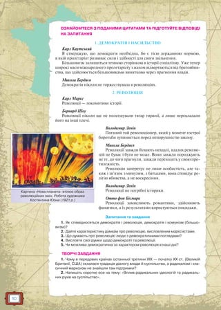 110
ОЗНАЙОМТЕСЯ З ПОДАНИМИ ЦИТАТАМИ ТА ПІДГОТУЙТЕ ВІДПОВІДІ
НА ЗАПИТАННЯ
1. ДЕМОКРАТІЯ І НАСИЛЬСТВО
Карл Каутський
Я стверджую, що демократія необхідна, бо є тією державною нормою,
в якій пролетаріат розвиває сили і здібності для свого звільнення.
Більшовизм залишиться темною сторінкою в історії соціалізму. Уже тепер
широкі маси міжнародного пролетаріату з жахом відвертаються від братовбив-
ства, що здійснюється більшовиками винятково через прагнення влади.
Микола Бердяєв
Демократія ніколи не торжествувала в революціях.
2. РЕВОЛЮЦІЯ
Карл Маркс
Революції — локомотиви історії.
Бернард Шоу
Революції ніколи ще не полегшували тягар тиранії, а лише перекладали
його на інші плечі.
Володимир Ленін
Поганий той революціонер, який у момент гострої
боротьби зупиняється перед непорушністю закону.
Микола Бердяєв
Революції завжди бувають невдалі, вдалих револю-
цій не буває і бути не може. Вони завжди породжують
не те, до чого прагнули, завжди переходять у свою про-
тилежність.
Peвoлюція заперечує не лише особистість, але та-
кож і зв’язок з минулим, з батьками, вона сповідує ре-
лігію вбивства, а не воскресіння.
Володимир Ленін
Революції не потрібні історики.
Отто фон Бісмарк
Революції замислюють романтики, здійснюють
фанатики, а їх результатами користуються покидьки.
Запитання та завдання
1. Як співвідносяться демократія і революція, демократія і комунізм (більшо-
визм)?
2. Дайте характеристику думкам про революцію, висловленим марксистами.
3. Що думають про революцію люди з демократичними поглядами?
4. Висловте свої думки щодо демократії та революції.
5. Чи можлива демократична за характером революція в наші дні?
ТВОРЧІ ЗАВДАННЯ
1. Чому в передових країнах останньої третини ХІХ — початку ХХ ст. (Великій
Британії, США) склалася традиція діалогу влади й суспільства, а радикалізм і кла-
сичний марксизм не знайшли там підтримки?
2. Напишіть коротке есе на тему: «Вплив радикальних ідеологій та радикаль-
них рухів на суспільство».
Картина «Нова планета» втілює образ
революційних змін. Робота художника
Костянтина Юона (1921 р.)
К Н і б
 